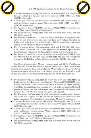 F -X C h a n ge                                                                                          F -X C h a n ge
    PD                                                                                                        PD




                          !




                                                                                                                                   !
                        W




                                                                                                                                 W
                      O




                                                                                                                               O
                     N




                                                                                                                              N
                   y




                                                                                                                            y
                bu




                                                                                                                         bu
                                                   3.2 SAP-Speicherverwaltung f¨ r die Linux Plattform
                                                                               u                         143
              to




                                                                                                                       to
          k




                                                                                                                   k
        lic




                                                                                                                 lic
    C




                                                                                                              C
w




                                                                                                         w
                                m




                                                                                                                                         m
    w                                                                                                        w
w




                                                                                                          w
                               o




                                                                                                                                        o
        .d o                   .c                                                                                .d o                   .c
               c u -tr a c k
                               • Auch der Parameter rdisp/PG SHM wird in Abh¨ngigkeit von dem f¨r die
                                                                               a                  u                     c u -tr a c k


                                 Instanz verf¨gbaren Speicher auf Werte zwischen 1024 (8 MB) und 8192
                                             u
                                 (64 MB) eingestellt.
                               • Gleiches gilt auch f¨r den Parameter rdisp/ROLL SHM: Dieser erh¨lt je
                                                      u                                            a
                                 nach verf¨gbarer Speichermenge Werte zwischen 1024 (8 MB) und 16384
                                           u
                                 (128 MB) zugewiesen.
                               • Die Parameter rdisp/PG MAXFS und rdisp/ROLL MAXFS werden fest auf
                                 einen Wert von 32768 (256 MB) eingestellt.
                               • Der Parameter ztta/roll area wird fest auf einen Wert von 3 500 000
                                 (3,5 MB) eingestellt
                               • Der Parameter ztta/roll first wird fest auf den Wert 1 eingestellt. Da-
                                 mit wird der Workprozess nur den unbedingt notwendigen Speicher im
                                 Rollbereich anfordern, der wenige hundert KiloByte umfasst, und ansch-
                                 ließend sofort Extended Memory verwenden.
                               • Der Parameter ztta/roll extension wird auf 4 000 000 000 einge-
                                 stellt, womit zumindest auf 32 Bit Systemen em/address space MB der
                                 beschr¨nkende Parameter des Extended Memory pro Userkontext ist.
                                         a
                               • Der Parameter em/block size KB wird je nach verf¨gbarem SAP Exten-
                                                                                   u

                                                                x
                                 ded Memory f¨r die Instanz (vgl. em/max size MB) und der verf¨gbaren
                                                u                                               u
                                 Anzahl an ES-Bl¨cken auf ein Vielfaches von 1024 (1 MB) eingestellt.
                                                  o
                                                             Le
                                  Das Zero Administration Memory Management auf 64-Bit Plattformen
                               verh¨lt sich seit kurzer Zeit ahnlich wie die bereits f¨r 32-Bit beschriebene
                                   a                         ¨                        u
                               Implementierung. Allerdings weichen hier die Werte aufgrund des vergr¨ßerten
                                                                                                     o
                                                 pp

                               Adressraums doch teilweise stark ab. Daher gehen wir im Folgenden noch
                               einmal detailiert auf die Implementierung f¨r die 64-Bit Plattform ein:
                                                                          u

                               • Der Parameter em/initial size MB erh¨lt den Wert von PHYS MEMSIZE.
                                                                          a
                                       sU


                                 Dadurch wird dem Parameter der absoluten Wert von PHYS MEMSIZE zuge-
                                 wiesen, mit dessen Gr¨ße die erste der SAP ES-Dateien im tmpfs angelegt
                                                        o
                                 wird. Eine Beschr¨nkung des Maximalwerts ist nicht vorhanden. Dennoch
                                                   a
                                 werden aufgrund der Beschr¨nkungen von shm open derzeit immer noch
                                                             a
                                 mehrere SAP ES-Dateien mit jeweils 2047 MB angelegt.
                               • Der Parameter em/max size MB wird unver¨ndert so eingestellt, dass er
                                                                            a
                                 den durch die Angabe von PHYS MEMSIZE berechneten Prozentsatz des
                                 tmpfs einnimmt. Als Sicherheit werden einige MegaByte abgezogen.
                               • Auch der Parameter rdisp/PG SHM wird in Abh¨ngigkeit vom f¨r die In-
                                                                                a             u
                                 stanz verf¨gbaren Speicher auf Werte zwischen 32768 (256 MB) und 65536
                                           u
                                 (512 MB) eingestellt.
                               • Gleiches gilt auch f¨r den Parameter rdisp/ROLL SHM: Dieser erh¨lt je
                                                      u                                           a
                                 nach verf¨gbarer Speichermenge Werte zwischen 32768 (256 MB) und
                                           u
                                 131072 (1024 MB) zugewiesen.
                               • Die Parameter rdisp/PG MAXFS und rdisp/ROLL MAXFS werden fest auf
                                 einen Wert von 131072 (1024 MB) eingestellt.
                               • Der Parameter ztta/roll area wird fest auf einen Wert von 6 500 000
                                 (6,5 MB) eingestellt.
 