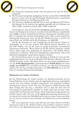 F -X C h a n ge                                                                                           F -X C h a n ge
    PD                                                                                                         PD




                          !




                                                                                                                                    !
                        W




                                                                                                                                  W
                      O




                                                                                                                                O
                     N




                                                                                                                               N
                   y




                                                                                                                             y
                bu




                                                                                                                          bu
                               144    3 SAP Memory Management f¨r Linux
                                                               u
              to




                                                                                                                        to
          k




                                                                                                                    k
        lic




                                                                                                                  lic
    C




                                                                                                               C
w




                                                                                                          w
                                m




                                                                                                                                          m
    w                                                                                                         w
w




                                                                                                           w
                               o




                                                                                                                                         o
        .d o                   .c                                                                                 .d o                   .c
               c u -tr a c k
                               • Der Parameter ztta/roll first wird unver¨ndert fest auf den Wert 1
                                                                               a                                         c u -tr a c k


                                 eingestellt.
                               • Der Parameter ztta/roll extension wird fest auf den Wert 4 000 000 000
                                 gesetzt, so dass auch f¨ r speicherhungrige Benutzerkontexte ausreichend
                                                        u
                                 Extended Memory zur Verf¨gung gestellt wird.
                                                             u
                               • Der Parameter em/block size KB wird je nach verf¨gbarem SAP Exten-
                                                                                     u
                                 ded Memory f¨r die Instanz (vgl. em/max size MB) auf ein Vielfaches von
                                               u
                                 1024 (1 MB), mindestens jedoch 4096 (4 MB) eingestellt.
                                   Zu beachten ist, dass der Parameter em/address space MB der das Adres-
                               sfenster im Workprozess bestimmt, in welches Extended Memory eingeblendet
                               wird, nicht vom Zero Administration Memory Management beeinﬂusst wird.
                               Hier ist demnach der statische Kerneldefault aktiv, falls er nicht manuell im
                               Instanzproﬁl ubersteuert wird. Auf 32 Bit Plattformen liegt er derzeit bei
                                              ¨
                               einem Wert von 512 MB, auf 64 Bit Plattformen bei 4096 MB.
                                   Auf 32 Bit Systemen ist eine Vergr¨ßerung des Parameters oftmals ri-
                                                                        o
                               sikobehaftet, da er mit den anderen SAP Shared Memory Bereichen, wie
                               den SAP Puﬀern, um den oft schon zu knapp bemessenen verwendbaren

                                                                x
                               Adressraum konkurriert. Wird jedoch ein 64 Bit System eingesetzt, spricht
                               derzeit nichts gegen eine Anpassung des Parameters, falls gr¨ßere Benut-
                                                                                                o
                               zerkontexte es erfordern. Wird eine Vergr¨ßerung vorgenommen, sollte auch
                                                                          o
                                                             Le
                               ztta/roll extension entsprechend angepasst werden.
                                   Zur Verdeutlichung geben wir zum Abschluss in Tabelle 3.1 noch vier Bei-
                               spielkonﬁgurationen an, wie sie in aktuellen SAP-Releases (Release 6.40) vom
                               ZAMM berechnet werden. Wir gehen dabei von einem Linux-Applikationsser-
                                                 pp

                               ver mit 8 GB Hauptspeicher, dementsprechend 16 GB Swap und einem
                               tmpfs von 18 GB (75% von RAM und Swap) aus. Mit dieser Ausstattung
                               ergeben sich bei den jeweiligen Setzungen von PHYS MEMSIZE die in der Ta-
                               belle 3.1 gezeigten Parametereinstellungen.
                                       sU


                               Diskussion der beiden Verfahren

                               Bei der Beschreibung der beiden Ans¨tze zur Speicherverwaltung auf der
                                                                         a
                               Linux-Plattform wurde deutlich, dass die map-Implementierung urspr¨nglich
                                                                                                       u
                               aus der Not eines kleinen virtuellen Adressraums und zunehmend gr¨ßerer  o
                                                                           ¨
                               User-Kontexte geboren wurde. Mit dem Ubergang zu 64-Bit-Systemen f¨llt     a
                               diese Notlage aber nun weg, s. Abschnitt 3.3.4, so dass hier sehr wohl die
                               Verwendung der std-Variante denkbar ist. Somit stellt sich auf einer wach-
                               senden Zahl von Plattformen die Frage, welche Implementierungsvariante nun
                               gew¨hlt werden sollte oder gar, ob die map-Implementierung uberhaupt wei-
                                   a                                                           ¨
                               ter unterst¨tzt werden soll. Schließlich geht Linux mit dieser Form einen Weg,
                                          u
                               der von dem der anderen Unixe abweicht, die ublicherweise nur die std-Form
                                                                               ¨
                               kennen.
                                   Hier muss angemerkt werden, dass Systeme mit relativ kleinem virtuellen
                               Adressraum auch in den n¨chsten Jahren noch produktiv eingesetzt werden.
                                                           a
                               F¨r diese ist die map-Implementierung die einzige gangbare Alternative, s.
                                 u
 