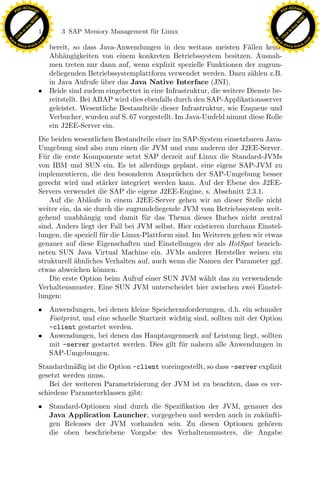 F -X C h a n ge                                                                                           F -X C h a n ge
    PD                                                                                                         PD




                          !




                                                                                                                                    !
                        W




                                                                                                                                  W
                      O




                                                                                                                                O
                     N




                                                                                                                               N
                   y




                                                                                                                             y
                bu




                                                                                                                          bu
                               146    3 SAP Memory Management f¨r Linux
                                                               u
              to




                                                                                                                        to
          k




                                                                                                                    k
        lic




                                                                                                                  lic
    C




                                                                                                               C
w




                                                                                                          w
                                m




                                                                                                                                          m
    w                                                                                                         w
w




                                                                                                           w
                               o




                                                                                                                                         o
        .d o                   .c                                                                                 .d o                   .c
               c u -tr a c k                                                                                             c u -tr a c k
                                 bereit, so dass Java-Anwendungen in den weitaus meisten F¨llen keine
                                                                                                 a
                                 Abh¨ngigkeiten von einem konkreten Betriebssystem besitzen. Ausnah-
                                      a
                                 men treten nur dann auf, wenn explizit spezielle Funktionen der zugrun-
                                 deliegenden Betriebssystemplattform verwendet werden. Dazu z¨hlen z.B.
                                                                                                  a
                                 in Java Aufrufe uber das Java Native Interface (JNI).
                                                   ¨
                               • Beide sind zudem eingebettet in eine Infrastruktur, die weitere Dienste be-
                                 reitstellt. Bei ABAP wird dies ebenfalls durch den SAP-Applikationsserver
                                 geleistet. Wesentliche Bestandteile dieser Infrastruktur, wie Enqueue und
                                 Verbucher, wurden auf S. 67 vorgestellt. Im Java-Umfeld nimmt diese Rolle
                                 ein J2EE-Server ein.
                               Die beiden wesentlichen Bestandteile einer im SAP-System einsetzbaren Java-
                               Umgebung sind also zum einen die JVM und zum anderen der J2EE-Server.
                               F¨r die erste Komponente setzt SAP derzeit auf Linux die Standard-JVMs
                                 u
                               von IBM und SUN ein. Es ist allerdings geplant, eine eigene SAP-JVM zu
                               implementieren, die den besonderen Anspr¨chen der SAP-Umgebung besser
                                                                            u
                               gerecht wird und st¨rker integriert werden kann. Auf der Ebene des J2EE-
                                                     a
                               Servers verwendet die SAP die eigene J2EE-Engine, s. Abschnitt 2.3.1.

                                                                x
                                   Auf die Abl¨ufe in einem J2EE-Server gehen wir an dieser Stelle nicht
                                                a
                               weiter ein, da sie durch die zugrundeliegende JVM vom Betriebssystem weit-
                               gehend unabh¨ngig und damit f¨r das Thema dieses Buches nicht zentral
                                              a                   u
                                                             Le
                               sind. Anders liegt der Fall bei JVM selbst. Hier existieren durchaus Einstel-
                               lungen, die speziell f¨r die Linux-Plattform sind. Im Weiteren gehen wir etwas
                                                     u
                               genauer auf diese Eigenschaften und Einstellungen der als HotSpot bezeich-
                                                 pp

                               neten SUN Java Virtual Machine ein. JVMs anderer Hersteller weisen ein
                               strukturell ahnliches Verhalten auf, auch wenn die Namen der Parameter ggf.
                                           ¨
                               etwas abweichen k¨nnen.
                                                   o
                                   Die erste Option beim Aufruf einer SUN JVM w¨hlt das zu verwendende
                                                                                     a
                                       sU


                               Verhaltensmuster. Eine SUN JVM unterscheidet hier zwischen zwei Einstel-
                               lungen:
                               • Anwendungen, bei denen kleine Speicheranforderungen, d.h. ein schmaler
                                 Footprint, und eine schnelle Startzeit wichtig sind, sollten mit der Option
                                 -client gestartet werden.
                               • Anwendungen, bei denen das Hauptaugenmerk auf Leistung liegt, sollten
                                 mit -server gestartet werden. Dies gilt f¨ r nahezu alle Anwendungen in
                                                                            u
                                 SAP-Umgebungen.
                               Standardm¨ßig ist die Option -client voreingestellt, so dass -server explizit
                                          a
                               gesetzt werden muss.
                                  Bei der weiteren Parametrisierung der JVM ist zu beachten, dass es ver-
                               schiedene Parameterklassen gibt:
                               • Standard-Optionen sind durch die Speziﬁkation der JVM, genauer des
                                 Java Application Launcher, vorgegeben und werden auch in zuk¨nfti-
                                                                                              u
                                 gen Releases der JVM vorhanden sein. Zu diesen Optionen geh¨ren
                                                                                               o
                                 die oben beschriebene Vorgabe des Verhaltensmusters, die Angabe
 