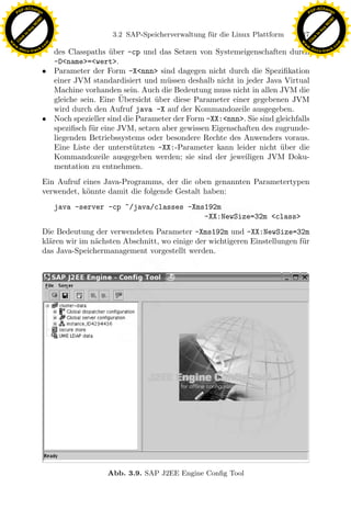 F -X C h a n ge                                                                                          F -X C h a n ge
    PD                                                                                                        PD




                          !




                                                                                                                                   !
                        W




                                                                                                                                 W
                      O




                                                                                                                               O
                     N




                                                                                                                              N
                   y




                                                                                                                            y
                bu




                                                                                                                         bu
                                                   3.2 SAP-Speicherverwaltung f¨ r die Linux Plattform
                                                                               u                         147
              to




                                                                                                                       to
          k




                                                                                                                   k
        lic




                                                                                                                 lic
    C




                                                                                                              C
w




                                                                                                         w
                                m




                                                                                                                                         m
    w                                                                                                        w
w




                                                                                                          w
                               o




                                                                                                                                        o
        .d o                   .c                                                                                .d o                   .c
               c u -tr a c k                                                                                            c u -tr a c k
                                 des Classpaths uber -cp und das Setzen von Systemeigenschaften durch
                                                  ¨
                                 -D<name>=<wert>.
                               • Parameter der Form -X<nnn> sind dagegen nicht durch die Speziﬁkation
                                 einer JVM standardisiert und m¨ssen deshalb nicht in jeder Java Virtual
                                                                  u
                                 Machine vorhanden sein. Auch die Bedeutung muss nicht in allen JVM die
                                                     ¨
                                 gleiche sein. Eine Ubersicht uber diese Parameter einer gegebenen JVM
                                                               ¨
                                 wird durch den Aufruf java -X auf der Kommandozeile ausgegeben.
                               • Noch spezieller sind die Parameter der Form -XX:<nnn>. Sie sind gleichfalls
                                 speziﬁsch f¨r eine JVM, setzen aber gewissen Eigenschaften des zugrunde-
                                            u
                                 liegenden Betriebssystems oder besondere Rechte des Anwenders voraus.
                                 Eine Liste der unterst¨tzten -XX:-Parameter kann leider nicht uber die
                                                         u                                        ¨
                                 Kommandozeile ausgegeben werden; sie sind der jeweiligen JVM Doku-
                                 mentation zu entnehmen.
                               Ein Aufruf eines Java-Programms, der die oben genannten Parametertypen
                               verwendet, k¨nnte damit die folgende Gestalt haben:
                                           o
                                    java -server -cp ˜/java/classes -Xms192m

                                                                x       -XX:NewSize=32m <class>
                               Die Bedeutung der verwendeten Parameter -Xms192m und -XX:NewSize=32m
                                                             Le
                               kl¨ren wir im n¨chsten Abschnitt, wo einige der wichtigeren Einstellungen f¨r
                                 a            a                                                           u
                               das Java-Speichermanagement vorgestellt werden.
                                                 pp
                                        sU




                                                 Abb. 3.9. SAP J2EE Engine Conﬁg Tool
 