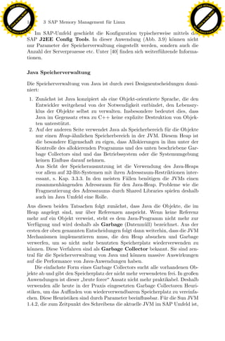 F -X C h a n ge                                                                                              F -X C h a n ge
    PD                                                                                                            PD




                          !




                                                                                                                                       !
                        W




                                                                                                                                     W
                      O




                                                                                                                                   O
                     N




                                                                                                                                  N
                   y




                                                                                                                                y
                bu




                                                                                                                             bu
                               148        3 SAP Memory Management f¨r Linux
                                                                   u
              to




                                                                                                                           to
          k




                                                                                                                       k
        lic




                                                                                                                     lic
    C




                                                                                                                  C
w




                                                                                                             w
                                m




                                                                                                                                             m
    w                                                                                                            w
w




                                                                                                              w
                               o




                                                                                                                                            o
        .d o                   .c                                                                                    .d o                   .c
               c u -tr a c k                                                                                                c u -tr a c k
                                   Im SAP-Umfeld geschieht die Konﬁguration typischerweise mittels des
                               SAP J2EE Conﬁg Tools. In dieser Anwendung (Abb. 3.9) k¨nnen nichto
                               nur Parameter der Speicherverwaltung eingestellt werden, sondern auch die
                               Anzahl der Serverprozesse etc. Unter [40] ﬁnden sich weiterf¨hrende Informa-
                                                                                           u
                               tionen.

                               Java Speicherverwaltung

                               Die Speicherverwaltung von Java ist durch zwei Designentscheidungen domi-
                               niert:
                                    1. Zun¨chst ist Java konzipiert als eine Objekt-orientierte Sprache, die den
                                           a
                                       Entwickler weitgehend von der Notwendigkeit entbindet, den Lebenszy-
                                       klus der Objekte selbst zu verwalten. Insbesondere bedeutet dies, dass
                                       Java im Gegensatz etwa zu C++ keine explizite Destruktion von Objek-
                                       ten unterst¨tzt.
                                                  u
                                    2. Auf der anderen Seite verwendet Java als Speicherbereich f¨ r die Objekte
                                                                                                  u
                                       nur einen Heap-¨hnlichen Speicherbereich in der JVM. Diesem Heap ist
                                                        a

                                                                    x
                                       die besondere Eigenschaft zu eigen, dass Allokierungen in ihm unter der
                                       Kontrolle des allokierenden Programms und des unten beschriebene Gar-
                                                                 Le
                                       bage Collectors sind und das Betriebssystem oder die Systemumgebung
                                       keinen Einﬂuss darauf nehmen.
                                       Aus Sicht der Speicherausnutzung ist die Verwendung des Java-Heaps
                                       vor allem auf 32-Bit-Systemen mit ihren Adressraum-Restriktionen inter-
                                                     pp

                                       essant, s. Kap. 3.3.3. In den meisten F¨llen ben¨tigen die JVMs einen
                                                                               a         o
                                       zusammenh¨ngenden Adressraum f¨r den Java-Heap. Probleme wie die
                                                   a                       u
                                       Fragmentierung des Adressraums durch Shared Libraries spielen deshalb
                                       auch im Java Umfeld eine Rolle.
                                           sU


                               Aus diesen beiden Tatsachen folgt zun¨chst, dass Java die Objekte, die im
                                                                       a
                               Heap angelegt sind, nur uber Referenzen anspricht. Wenn keine Referenz
                                                          ¨
                               mehr auf ein Objekt verweist, steht es dem Java-Programm nicht mehr zur
                               Verf¨gung und wird deshalb als Garbage (Datenm¨ll) bezeichnet. Aus der
                                    u                                                u
                               ersten der oben genannten Entscheidungen folgt dann weiterhin, dass die JVM
                               Mechanismen implementieren muss, die den Heap absuchen und Garbage
                               verwerfen, um so nicht mehr benutzten Speicherplatz wiederverwenden zu
                               k¨nnen. Diese Verfahren sind als Garbage Collector bekannt. Sie sind zen-
                                o
                               tral f¨r die Speicherverwaltung von Java und k¨nnen massive Auswirkungen
                                     u                                         o
                               auf die Performance von Java-Anwendungen haben.
                                   Die einfachste Form eines Garbage Collectors sucht alle vorhandenen Ob-
                               jekte ab und gibt den Speicherplatz der nicht mehr verwendeten frei. In großen
                               Anwendungen ist dieser brute force Ansatz nicht mehr praktikabel. Deshalb
                               verwenden alle heute in der Praxis eingesetzten Garbage Collectoren Heuri-
                               stiken, um das Auﬃnden von wiederverwendbarem Speicherplatz zu vereinfa-
                               chen. Diese Heuristiken sind durch Parameter beeinﬂussbar. F¨r die Sun JVM
                                                                                            u
                               1.4.2, die zum Zeitpunkt des Schreibens die aktuelle JVM im SAP Umfeld ist,
 