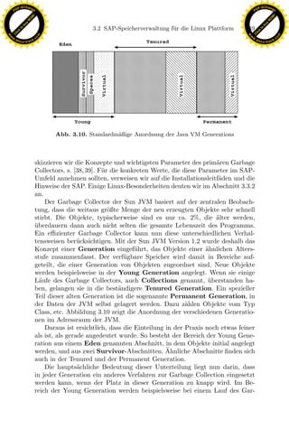 F -X C h a n ge                                                                                            F -X C h a n ge
    PD                                                                                                          PD




                          !




                                                                                                                                     !
                        W




                                                                                                                                   W
                      O




                                                                                                                                 O
                     N




                                                                                                                                N
                   y




                                                                                                                              y
                bu




                                                                                                                           bu
                                                   3.2 SAP-Speicherverwaltung f¨ r die Linux Plattform
                                                                               u                          149
              to




                                                                                                                         to
          k




                                                                                                                     k
        lic




                                                                                                                   lic
    C




                                                                                                                C
w




                                                                                                           w
                                m




                                                                                                                                           m
    w                                                                                                          w
w




                                                                                                            w
                               o




                                                                                                                                          o
        .d o                   .c                                                                                  .d o                   .c
               c u -tr a c k                                                                                              c u -tr a c k




                                      Abb. 3.10. Standardm¨ßige Anordnung der Java VM Generations
                                                          a



                               skizzieren wir die Konzepte und wichtigsten Parameter des prim¨ren Garbage
                                                                                                 a
                               Collectors, s. [38, 39]. F¨ r die konkreten Werte, die diese Parameter im SAP-
                                                         u

                                                                 x
                               Umfeld annehmen sollten, verweisen wir auf die Installationsleitf¨den und die
                                                                                                  a
                               Hinweise der SAP. Einige Linux-Besonderheiten deuten wir im Abschnitt 3.3.2
                               an.
                                                              Le
                                   Der Garbage Collector der Sun JVM basiert auf der zentralen Beobach-
                               tung, dass die weitaus gr¨ßte Menge der neu erzeugten Objekte sehr schnell
                                                            o
                               stirbt. Die Objekte, typischerweise sind es nur ca. 2%, die alter werden,
                                                                                                 ¨
                                                 pp

                               uberdauern dann auch nicht selten die gesamte Lebenszeit des Programms.
                               ¨
                               Ein eﬃzienter Garbage Collector kann nun diese unterschiedlichen Verhal-
                               tensweisen ber¨cksichtigen. Mit der Sun JVM Version 1.2 wurde deshalb das
                                                u
                               Konzept einer Generation eingef¨hrt, das Objekte einer ahnlichen Alters-
                                                                     u                        ¨
                               stufe zusammenfasst. Der verf¨ gbare Speicher wird damit in Bereiche auf-
                                                                  u
                                       sU


                               geteilt, die einer Generation von Objekten zugeordnet sind. Neue Objekte
                               werden beispielsweise in der Young Generation angelegt. Wenn sie einige
                               L¨ufe des Garbage Collectors, auch Collections genannt, uberstanden ha-
                                 a                                                             ¨
                               ben, gelangen sie in die best¨ndigere Tenured Generation. Ein spezieller
                                                                a
                               Teil dieser alten Generation ist die sogenannte Permanent Generation, in
                               der Daten der JVM selbst gelagert werden. Dazu z¨hlen Objekte vom Typ
                                                                                       a
                               Class, etc. Abbildung 3.10 zeigt die Anordnung der verschiedenen Generatio-
                               nen im Adressraum der JVM.
                                   Daraus ist ersichtlich, dass die Einteilung in der Praxis noch etwas feiner
                               als ist, als gerade angedeutet wurde. So besteht der Bereich der Young Gene-
                               ration aus einem Eden genannten Abschnitt, in dem Objekte initial angelegt
                                                                               ¨
                               werden, und aus zwei Survivor-Abschnitten. Ahnliche Abschnitte ﬁnden sich
                               auch in der Tenured und der Permanent Generation.
                                   Die haupts¨chliche Bedeutung dieser Unterteilung liegt nun darin, dass
                                                a
                               in jeder Generation ein anderes Verfahren zur Garbage Collection eingesetzt
                               werden kann, wenn der Platz in dieser Generation zu knapp wird. Im Be-
                               reich der Young Generation werden beispielsweise bei einem Lauf des Gar-
 