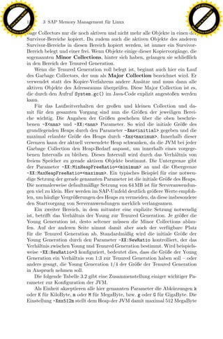 F -X C h a n ge                                                                                          F -X C h a n ge
    PD                                                                                                        PD




                          !




                                                                                                                                   !
                        W




                                                                                                                                 W
                      O




                                                                                                                               O
                     N




                                                                                                                              N
                   y




                                                                                                                            y
                bu




                                                                                                                         bu
                               150    3 SAP Memory Management f¨r Linux
                                                               u
              to




                                                                                                                       to
          k




                                                                                                                   k
        lic




                                                                                                                 lic
    C




                                                                                                              C
w




                                                                                                         w
                                m




                                                                                                                                         m
    w                                                                                                        w
w




                                                                                                          w
                               o




                                                                                                                                        o
        .d o                   .c                                                                                .d o                   .c
               c u -tr a c k                                                                                            c u -tr a c k
                               bage Collectors nur die noch aktiven und nicht mehr alle Objekte in einen der
                               Survivor-Bereiche kopiert. Da zudem auch die aktiven Objekte des anderen
                               Survivor-Bereichs in diesen Bereich kopiert werden, ist immer ein Survivor-
                               Bereich belegt und einer frei. Wenn Objekte einige dieser Kopiervorg¨nge, die
                                                                                                       a
                               sogenannten Minor Collections, hinter sich haben, gelangen sie schließlich
                               in den Bereich der Tenured Generation.
                                   Wenn die Tenured Generation voll belegt ist, beginnt auch hier ein Lauf
                               des Garbage Collectors, der nun als Major Collection bezeichnet wird. Er
                               verwendet statt des Kopier-Verfahrens andere Ans¨tze und muss dann alle
                                                                                    a
                               aktiven Objekte des Adressraums uberpr¨fen. Diese Major Collection ist es,
                                                                   ¨      u
                               die durch den Aufruf System.gc() im Java-Code explizit angestoßen werden
                               kann.
                                   F¨r das Laufzeitverhalten der großen und kleinen Collection und da-
                                     u
                               mit f¨r den gesamten Vorgang sind nun die Gr¨ßen der jeweiligen Berei-
                                      u                                           o
                               che wichtig. Die Angaben der Gr¨ßen geschehen uber die oben beschrie-
                                                                    o                ¨
                               benen -X<nnn> und -XX:<nnn> Parameter. So wird die initiale Gr¨ße des     o
                               grundlegenden Heaps durch den Parameter -Xms<initial> gegeben und die
                               maximal erlaubte Gr¨ße des Heaps durch -Xmx<maximum>. Innerhalb dieser
                                                      o
                                                                x
                               Grenzen kann der aktuell verwendete Heap schwanken, da die JVM bei jeder
                               Garbage Collection den Heap-Bedarf anpasst, um innerhalb eines vorgege-
                                                             Le
                               benen Intervalls zu bleiben. Dieses Intervall wird durch das Verh¨ltnis von
                                                                                                     a
                               freiem Speicher zu gerade aktiven Objekte bestimmt. Die Untergrenze gibt
                               der Parameter -XX:MinHeapFreeRatio=<minimum> an und die Obergrenze
                               -XX:MaxHeapFreeRatio=<maximum>. Ein typisches Beispiel f¨r eine notwen-
                                                                                              u
                                                 pp

                               dige Setzung der gerade genannten Parameter ist die initiale Gr¨ße des Heaps.
                                                                                                o
                               Die normalerweise defaultm¨ßige Setzung von 64 MB ist f¨r Serveranwendun-
                                                            a                            u
                               gen viel zu klein. Hier werden im SAP-Umfeld deutlich gr¨ßere Werte empfoh-
                                                                                        o
                               len, um h¨uﬁge Vergr¨ßerungen des Heaps zu vermeiden, da diese insbesondere
                                          a           o
                                       sU


                               den Startvorgang von Serveranwendungen merklich verlangsamen.
                                   Ein zweiter Bereich, in dem mitunter eine explizite Setzung notwendig
                               ist, betriﬀt das Verh¨ltnis der Young zur Tenured Generation. Je gr¨ßer die
                                                     a                                                  o
                               Young Generation ist, desto seltener m¨ssen die Minor Collections ablau-
                                                                         u
                               fen. Auf der anderen Seite nimmt damit aber auch der verf¨gbare Platz
                                                                                                  u
                               f¨r die Tenured Generation ab. Standardm¨ßig wird die initiale Gr¨ße der
                                u                                           a                            o
                               Young Generation durch den Parameter -XX:NewRatio kontrolliert, der das
                               Verh¨ltnis zwischen Young und Tenured Generation bestimmt. Wird beispiels-
                                     a
                               weise -XX:NewRatio=3 konﬁguriert, bedeutet dies, dass die Gr¨ße der Young
                                                                                                o
                               Generation ein Verh¨ltnis von 1:3 zur Tenured Generation haben soll – oder
                                                     a
                               anders gesagt, die Young Generation 1/4 der Gr¨ße der Tenured Generation
                                                                                o
                               in Anspruch nehmen soll.
                                   Die folgende Tabelle 3.2 gibt eine Zusammenstellung einiger wichtiger Pa-
                               rameter zur Konﬁguration der JVM.
                                   Als Einheit akzeptieren alle hier genannten Parameter die Abk¨rzungen k
                                                                                                    u
                               oder K f¨r KiloByte, m oder M f¨r MegaByte, bzw. g oder G f¨r GigaByte. Die
                                        u                      u                            u
                               Einstellung -Xmx512m stellt dem Heap der JVM damit maximal 512 MegaByte
 