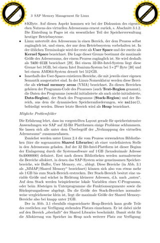 F -X C h a n ge                                                                                            F -X C h a n ge
    PD                                                                                                          PD




                          !




                                                                                                                                     !
                        W




                                                                                                                                   W
                      O




                                                                                                                                 O
                     N




                                                                                                                                N
                   y




                                                                                                                              y
                bu




                                                                                                                           bu
                               116    3 SAP Memory Management f¨r Linux
                                                               u
              to




                                                                                                                         to
          k




                                                                                                                     k
        lic




                                                                                                                   lic
    C




                                                                                                                C
w




                                                                                                           w
                                m




                                                                                                                                           m
    w                                                                                                          w
w




                                                                                                            w
                               o




                                                                                                                                          o
        .d o                   .c                                                                                  .d o                   .c
               c u -tr a c k                                                                                              c u -tr a c k
                                 8 KByte. Auf diesen Aspekt kommen wir bei der Diskussion des eigentli-
                                 chen Nutzens des virtuellen Adressraums erneut zur¨ck, s. Abschnitt 3.1.2.
                                                                                     u
                                 Die Einteilung in Pages ist ein wesentlicher Teil der Speicherverwaltung
                                 heutiger Betriebssyteme.
                               • Linux unterteilt den Adressraum in einen Bereich, der dem Prozess selbst
                                 zug¨nglich ist, und einen, der nur dem Betriebssystem vorbehalten ist. In
                                     a
                                 der ublichen Terminologie wird der erste als User Space und der zweite als
                                     ¨
                                 Kernel Space bezeichnet. Die Lage dieser Grenze bestimmt die maximale
                                 Gr¨ße des Adressraums, der einem Prozess zug¨nglich ist. Sie wird deshalb
                                    o                                           a
                                 als TASK-SIZE bezeichnet [29]. Bei einem 32-Bit-Intel-System liegt diese
                                 Grenze bei 3 GB, bei einem Intel Itanium-System bei 5 ∗ 261 Byte [30] und
                                 bei einem AMD64-System derzeit bei 512 GB.
                               • Innerhalb des User-Spaces existieren Bereiche, die mit jeweils einer eigenen
                                 Semantik ausgestattet sind. In der Linux-Nomenklatur werden diese Berei-
                                 che als virtual memory areas (VMA) bezeichnet. Zu diesen Bereichen
                                 geh¨ren der Programm-Code des Prozesses (auch Text-Region genannt),
                                     o
                                 die Daten des Programms (sowohl initialisierte als auch nicht-initialisierte,
                                 Data-Region), der Stack des Programms (Stack-Region) und der Be-
                                                                 x
                                 reich, aus dem die dynamischen Speicheranforderungen, wie malloc(),
                                 befriedigt werden. Dieser letzte Bereich wird als Heap bezeichnet.
                                                              Le
                               M¨gliche Problemfelder
                                o
                               Die Erfahrung lehrt, dass im vorgestellten Layout gerade f¨r speicherintensive
                                                                                          u
                                                 pp

                               Anwendungen wie SAP auf 32-Bit Plattformen einige Probleme schlummern.
                                                                  ¨
                               Sie lassen sich alle unter dem Uberbegriﬀ der Verknappung des virtuellen
                               Adressraums zusammenfassen.
                                   Zun¨chst werden unter Linux 2.4 die vom Prozess verwendeten Bibliothe-
                                       a
                               ken (hier die sogenannten Shared Libraries) ab einer vordeﬁnierten Stelle
                                       sU


                               in den Adressraum geladen. Auf der 32 Bit-Intel-Plattform ist dieser Beginn
                               der Einlagerung durch die Systemsoftware auf 1 GB (hexadezimale Adresse
                               0x40000000) deﬁniert. Erst nach diesen Bibliotheken werden normalerweise
                               die Bereiche allokiert, in denen das SAP-System seine gemeinsamen Speicher-
                               bereiche, wie Buﬀer, User Memory, etc., ablegt. Diese Bereiche (in Abb. 3.1
                               als MMAP/Shared Memory bezeichnet) k¨nnen sich also von etwas mehr
                                                                              o
                               als 1 GB bis zum Stack-Bereich erstrecken. Der Stack-Bereich besitzt eine va-
                               riable Gr¨ße und w¨chst in Richtung kleinerer Adressen, d.h. nach unten.
                                         o          a
                               Auf dem Stack werden beispielsweise lokale Variablen eines C-Programms,
                               oder beim Absteigen in Unterprogramme die Funktionsargumente sowie die
                               R¨cksprungadresse abgelegt. Da die Gr¨ße des Stack-Bereiches normaler-
                                 u                                         o
                               weise vergleichsweise klein ist, liegt die maximale Gr¨ße der Shared Memory-
                                                                                     o
                               Bereiche also bei knapp unter 2 GB.
                                   Der in Abb. 3.1 ebenfalls eingezeichnete Heap-Bereich kann große Teile
                               des restlichen zur Verf¨gung stehenden Platzes einnehmen. Er ist dabei nicht
                                                       u
                               auf den Bereich oberhalb der Shared Libraries beschr¨nkt. Damit steht f¨r
                                                                                        a                  u
                               die Allokierung von Speicher im Heap noch weiterer Platz zur Verf¨gung;u
 