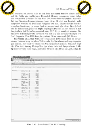 F -X C h a n ge                                                                                         F -X C h a n ge
    PD                                                                                                       PD




                          !




                                                                                                                                  !
                        W




                                                                                                                                W
                      O




                                                                                                                              O
                     N




                                                                                                                             N
                   y




                                                                                                                           y
                bu




                                                                                                                        bu
                                                                                3.3 Tipps und Tricks   153
              to




                                                                                                                      to
          k




                                                                                                                  k
        lic




                                                                                                                lic
    C




                                                                                                             C
w




                                                                                                        w
                                m




                                                                                                                                        m
    w                                                                                                       w
w




                                                                                                         w
                               o




                                                                                                                                       o
        .d o                   .c                                                                               .d o                   .c
               c u -tr a c k                                                                                           c u -tr a c k
                               Zu beachten ist jedoch, dass in der Zeile Extended Memory immer Bezug
                               auf die Gr¨ße des verf¨gbaren Extended Memory genommen wird, daher
                                           o           u
                               aus historischen Gr¨nden auf den Wert des Parameters em/initial size MB.
                                                  u
                               Bei der Standard-Implementierung kann dieser Bereich zur Laufzeit nicht
                               vergr¨ßert werden, so dass hohe F¨llgrade auf evtl. bevorstehende Speiche-
                                    o                            u
                               rengp¨sse hindeuten. Im neuen Speichermanagement gibt dieser Wert jedoch
                                     a
                               nur die Summe der gerade im tmpfs angelegten Dateien an, die, wie auf S. 138
                               beschrieben, bei Bedarf automatisch vom SAP Server erweitert werden. F¨r  u
                               fundierte Erfahrungswerte verweisen wir auf [34] und die Empfehlungen des
                               SAP Supports. Eine Hilfe kann in gewissen Situationen auch [42] bieten.
                                  Im Detail Analysis Menu der Transaktion ST02 kann dann in die ge-
                               nauere Untersuchung einzelner Teilbereiche der Speicherverwaltung eingestie-
                               gen werden. Hier sind vor allem zwei Unterpunkte zu nennen. Zun¨chst zeigt
                                                                                                a
                               die Wahl SAP Memory Kenngr¨ßen der schon mehrfach besprochenen SAP-
                                                             o
                               Speicherbereiche Roll, Page, Extended Memory und Heap an (Abb. 3.12). In




                                                                x
                                                             Le
                                                 pp
                                       sU




                                                Abb. 3.12. Transaktion ST02: SAP Memory
 