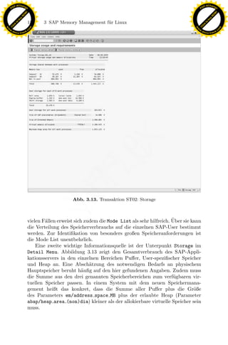 F -X C h a n ge                                                                                             F -X C h a n ge
    PD                                                                                                           PD




                          !




                                                                                                                                      !
                        W




                                                                                                                                    W
                      O




                                                                                                                                  O
                     N




                                                                                                                                 N
                   y




                                                                                                                               y
                bu




                                                                                                                            bu
                               154    3 SAP Memory Management f¨r Linux
                                                               u
              to




                                                                                                                          to
          k




                                                                                                                      k
        lic




                                                                                                                    lic
    C




                                                                                                                 C
w




                                                                                                            w
                                m




                                                                                                                                            m
    w                                                                                                           w
w




                                                                                                             w
                               o




                                                                                                                                           o
        .d o                   .c                                                                                   .d o                   .c
               c u -tr a c k                                                                                               c u -tr a c k




                                                                 x
                                                              Le
                                                  pp

                                                   Abb. 3.13. Transaktion ST02: Storage
                                       sU



                                                                                                  ¨
                               vielen F¨llen erweist sich zudem die Mode List als sehr hilfreich. Uber sie kann
                                       a
                               die Verteilung des Speicherverbrauchs auf die einzelnen SAP-User bestimmt
                               werden. Zur Identiﬁkation von besonders großen Speicheranforderungen ist
                               die Mode List unentbehrlich.
                                   Eine zweite wichtige Informationsquelle ist der Unterpunkt Storage im
                               Detail Menu. Abbildung 3.13 zeigt den Gesamtverbrauch des SAP-Appli-
                               kationsservers in den einzelnen Bereichen Puﬀer, User-speziﬁscher Speicher
                               und Heap an. Eine Absch¨tzung des notwendigen Bedarfs an physischem
                                                            a
                               Hauptspeicher beruht h¨uﬁg auf den hier gefundenen Angaben. Zudem muss
                                                         a
                               die Summe aus den drei genannten Speicherbereichen zum verf¨gbaren vir-
                                                                                                   u
                               tuellen Speicher passen. In einem System mit dem neuen Speichermana-
                               gement heißt das konkret, dass die Summe aller Puﬀer plus die Gr¨ße          o
                               des Parameters em/address space MB plus der erlaubte Heap (Parameter
                               abap/heap area (non)dia) kleiner als der allokierbare virtuelle Speicher sein
                               muss.
 