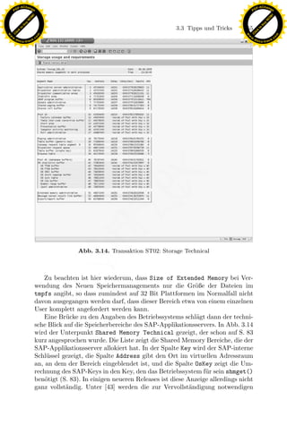 F -X C h a n ge                                                                                             F -X C h a n ge
    PD                                                                                                           PD




                          !




                                                                                                                                      !
                        W




                                                                                                                                    W
                      O




                                                                                                                                  O
                     N




                                                                                                                                 N
                   y




                                                                                                                               y
                bu




                                                                                                                            bu
                                                                                  3.3 Tipps und Tricks     155
              to




                                                                                                                          to
          k




                                                                                                                      k
        lic




                                                                                                                    lic
    C




                                                                                                                 C
w




                                                                                                            w
                                m




                                                                                                                                            m
    w                                                                                                           w
w




                                                                                                             w
                               o




                                                                                                                                           o
        .d o                   .c                                                                                   .d o                   .c
               c u -tr a c k                                                                                               c u -tr a c k




                                                                 x
                                                              Le
                                                  pp

                                               Abb. 3.14. Transaktion ST02: Storage Technical
                                       sU



                                  Zu beachten ist hier wiederum, dass Size of Extended Memory bei Ver-
                               wendung des Neuen Speichermanagements nur die Gr¨ße der Dateien im
                                                                                          o
                               tmpfs angibt, so dass zumindest auf 32 Bit Plattformen im Normalfall nicht
                               davon ausgegangen werden darf, dass dieser Bereich etwa von einem einzelnen
                               User komplett angefordert werden kann.
                                  Eine Br¨cke zu den Angaben des Betriebssystems schl¨gt dann der techni-
                                           u                                              a
                               sche Blick auf die Speicherbereiche des SAP-Applikationsservers. In Abb. 3.14
                               wird der Unterpunkt Shared Memory Technical gezeigt, der schon auf S. 83
                               kurz angesprochen wurde. Die Liste zeigt die Shared Memory Bereiche, die der
                               SAP-Applikationsserver allokiert hat. In der Spalte Key wird der SAP-interne
                               Schl¨ssel gezeigt, die Spalte Address gibt den Ort im virtuellen Adressraum
                                   u
                               an, an dem der Bereich eingeblendet ist, und die Spalte OsKey zeigt die Um-
                               rechnung des SAP-Keys in den Key, den das Betriebssystem f¨ r sein shmget()
                                                                                             u
                               ben¨tigt (S. 83). In einigen neueren Releases ist diese Anzeige allerdings nicht
                                   o
                               ganz vollst¨ndig. Unter [43] werden die zur Vervollst¨ndigung notwendigen
                                          a                                             a
 