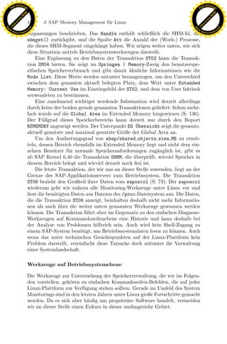 F -X C h a n ge                                                                                            F -X C h a n ge
    PD                                                                                                          PD




                          !




                                                                                                                                     !
                        W




                                                                                                                                   W
                      O




                                                                                                                                 O
                     N




                                                                                                                                N
                   y




                                                                                                                              y
                bu




                                                                                                                           bu
                               156    3 SAP Memory Management f¨r Linux
                                                               u
              to




                                                                                                                         to
          k




                                                                                                                     k
        lic




                                                                                                                   lic
    C




                                                                                                                C
w




                                                                                                           w
                                m




                                                                                                                                           m
    w                                                                                                          w
w




                                                                                                            w
                               o




                                                                                                                                          o
        .d o                   .c                                                                                  .d o                   .c
               c u -tr a c k                                                                                              c u -tr a c k
                               Anpassungen beschrieben. Das Handle enth¨lt schließlich die SHM-Id, die
                                                                             a
                               shmget() zur¨ckgibt, und die Spalte Att die Anzahl der (Work-) Prozesse,
                                               u
                               die dieses SHM-Segment eingeh¨ngt haben. Wir zeigen weiter unten, wie sich
                                                                a
                               diese Situation mittels Betriebssystemwerkzeugen darstellt.
                                   Eine Erg¨nzung zu den Daten der Transaktion ST02 kann die Transak-
                                             a
                               tion SM04 bieten. Sie zeigt im Springen | Memory-Zweig den benutzerspe-
                               ziﬁschen Speicherverbrauch und gibt damit ahnliche Informationen wie die
                                                                             ¨
                               Mode List. Diese Werte werden mitunter herangezogen, um den Unterschied
                               zwischen dem gesamten aktuell belegten Platz, dem Wert unter Extended
                               Memory: Current Use im Einstiegsbild der ST02, und dem von User faktisch
                               verwendeten zu bestimmen.
                                   Eine zunehmend wichtiger werdende Information wird derzeit allerdings
                               durch keine der beiden gerade genannten Transaktionen geliefert: Schon mehr-
                               fach wurde auf die Global Area im Extended Memory hingewiesen (S. 136).
                               Der F¨llgrad dieses Speicherbereichs kann derzeit nur durch den Report
                                       u
                               RSMEMORY angezeigt werden. Der Unterpunkt EG ¨bersicht zeigt die gesamte,
                                                                                 U
                               aktuell genutzte und maximal genutzte Gr¨ße der Global Area an.
                                                                          o
                                   Um den Auslastungsgrad von abap/shared objects size MB zu ermit-
                                                                 x
                               teln, dessen Bereich ebensfalls im Extended Memory liegt und nicht dem ein-
                               zelnen Benutzer f¨r normale Speicheranforderungen zug¨nglich ist, gibt es
                                                  u                                        a
                                                              Le
                               ab SAP Kernel 6.40 die Transaktion SHMM, die uberpr¨ft, wieviel Speicher in
                                                                                ¨      u
                               diesem Bereich belegt und wieviel derzeit noch frei ist.
                                   Die letzte Transaktion, der wir uns an dieser Stelle zuwenden, liegt an der
                               Grenze des SAP-Applikationsservers zum Betriebssystem. Die Transaktion
                                                 pp

                               ST06 bezieht den Großteil ihrer Daten vom saposcol (S. 73). Der saposcol
                               wiederum geht wie nahezu alle Monitoring-Werkzeuge unter Linux vor und
                               liest die ben¨tigten Daten aus Dateien des /proc-Dateisystem aus. Die Daten,
                                            o
                               die die Transaktion ST06 anzeigt, beinhalten deshalb nicht mehr Informatio-
                                       sU


                               nen als auch uber die weiter unten genannten Werkzeuge gewonnen werden
                                               ¨
                               k¨nnen. Die Transaktion f¨hrt aber im Gegensatz zu den einfachen Diagnose-
                                 o                        u
                               Werkzeugen auf Kommandozeilenebene eine Historie und kann deshalb bei
                               der Analyse von Problemen hilfreich sein. Auch wird kein Shell-Zugang zu
                               einem SAP-System ben¨tigt, um Betriebssystemdaten lesen zu k¨nnen. Auch
                                                       o                                        o
                               wenn das unter technischen Gesichtspunkten auf der Linux-Plattform kein
                               Problem darstellt, vereinfacht diese Tatsache doch mitunter die Verwaltung
                               einer Systemlandschaft.

                               Werkzeuge auf Betriebssystemebene

                               Die Werkzeuge zur Untersuchung der Speicherverwaltung, die wir im Folgen-
                               den vorstellen, geh¨ren zu einfachen Kommadozeilen-Befehlen, die auf jeder
                                                   o
                               Linux-Plattform zur Verf¨gung stehen sollten. Gerade im Umfeld des System
                                                         u
                               Monitorings sind in den letzten Jahren unter Linux große Fortschritte gemacht
                               worden. Da es sich aber h¨uﬁg um propriet¨re Software handelt, vermeiden
                                                           a                a
                               wir an dieser Stelle einen Exkurs in dieses umfangreiche Gebiet.
 