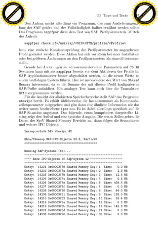 F -X C h a n ge                                                                                           F -X C h a n ge
    PD                                                                                                         PD




                          !




                                                                                                                                    !
                        W




                                                                                                                                  W
                      O




                                                                                                                                O
                     N




                                                                                                                               N
                   y




                                                                                                                             y
                bu




                                                                                                                          bu
                                                                                 3.3 Tipps und Tricks    157
              to




                                                                                                                        to
          k




                                                                                                                    k
        lic




                                                                                                                  lic
    C




                                                                                                               C
w




                                                                                                          w
                                m




                                                                                                                                          m
    w                                                                                                         w
w




                                                                                                           w
                               o




                                                                                                                                         o
        .d o                   .c                                                                                 .d o                   .c
               c u -tr a c k                                                                                             c u -tr a c k
                                  Den Anfang macht allerdings ein Programm, das zum Auslieferungsum-
                               fang der SAP geh¨rt und der Vollst¨ndigkeit halber erw¨hnt werden sollte:
                                               o                 a                   a
                               Das Programm sappfpar dient dem Test von SAP Proﬁlparametern. Mittels
                               des Aufrufs
                                    sappfpar check pf=/usr/sap/<SID>/SYS/profile/<Profile>
                               kann eine einfache Konsistenzpr¨fung der Proﬁlparameter im angegebenen
                                                                 u
                               Proﬁl gestartet werden. Diese Aktion hat sich vor allem bei einer Installation
                                                 ¨
                               oder bei gr¨ßeren Anderungen an den Proﬁlparametern als sinnvoll herausge-
                                           o
                               stellt.
                                               ¨
                                   Gerade bei Anderungen an adressraumrelevanten Parametern auf 32-Bit
                               Systemen kann mittels sappfpar bereits vor dem Aktivieren des Proﬁls im
                               SAP Applikationsserver besser abgesch¨tzt werden, ob die neuen Werte zu
                                                                        a
                               einem lauﬀ¨higen System f¨hren. Hier ist insbesondere der Wert von Shared
                                           a               u
                               Memory interessant, da er die Summe der mit diesem Proﬁl konﬁgurierten
                               SAP-Puﬀer aufaddiert. Ein analoger Test kann auch uber die Transaktion
                                                                                         ¨
                               ST10 vorgenommen werden.
                                   F¨r die Ansicht der allokierten Speicherbereiche stellt SAP das Programm
                                     u
                                                       a ¨
                                                                x
                               showipc bereit. Es erh¨lt ublicherweise die Instanznummer als Kommando-
                               zeilenparameter mitgegeben und gibt dann eine ahnliche Information wie das
                                                                                ¨
                                                             Le
                               weiter unten beschriebene ipcs aus. Es ist dabei allerdings speziﬁsch auf die
                               SAP-Situation angepasst. Das folgende, etwas komprimiert dargestellte Li-
                               sting zeigt den Aufruf und eine typische Ausgabe. Die ersten Zeilen geben die
                               Daten der SysV Shared Memory Bereiche an, dann folgen die Semaphoren
                                                 pp

                               und weitere IPC-Objekte.
                                    lnxsap:soladm 54> showipc 42

                                    Show/Cleanup SAP-IPC-Objects V2.3, 94/01/20
                                        sU


                                    ===========================================

                                    Running SAP-Systems (Nr)...:
                                    ----------------------------------------------------------
                                    ---- Show IPC-Objects of Sap-System 42 -------------------
                                    ----------------------------------------------------------
                                    OsKey: 14201 0x00003779 Shared Memory Key: 1 Size:     0.0     MB
                                    OsKey: 14202 0x0000377a Shared Memory Key: 2 Size:     2.3     MB
                                    OsKey: 14203 0x0000377b Shared Memory Key: 3 Size: 12.4        MB
                                    OsKey: 14204 0x0000377c Shared Memory Key: 4 Size:     0.5     MB
                                    OsKey: 14206 0x0000377e Shared Memory Key: 6 Size: 439.4       MB
                                    OsKey: 14207 0x0000377f Shared Memory Key: 7 Size:     0.0     MB
                                    OsKey: 14208 0x00003780 Shared Memory Key: 8 Size: 64.0        MB
                                    OsKey: 14209 0x00003781 Shared Memory Key: 9 Size: 128.0       MB
                                    OsKey: 14210 0x00003782 Shared Memory Key: 10 Size: 53.4       MB
                                    OsKey: 14218 0x0000378a Shared Memory Key: 18 Size:    0.2     MB
                                    OsKey: 14219 0x0000378b Shared Memory Key: 19 Size: 143.0      MB
                                    OsKey: 14221 0x0000378d Shared Memory Key: 21 Size:    0.5     MB
                                    OsKey: 14230 0x00003796 Shared Memory Key: 30 Size:    0.0     MB
 