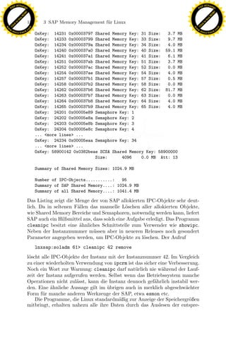 F -X C h a n ge                                                                                         F -X C h a n ge
    PD                                                                                                       PD




                          !




                                                                                                                                  !
                        W




                                                                                                                                W
                      O




                                                                                                                              O
                     N




                                                                                                                             N
                   y




                                                                                                                           y
                bu




                                                                                                                        bu
                               158      3 SAP Memory Management f¨r Linux
                                                                 u
              to




                                                                                                                      to
          k




                                                                                                                  k
        lic




                                                                                                                lic
    C




                                                                                                             C
w




                                                                                                        w
                                m




                                                                                                                                        m
    w                                                                                                       w
w




                                                                                                         w
                               o




                                                                                                                                       o
        .d o                   .c                                                                               .d o                   .c
               c u -tr a c k                                                                                           c u -tr a c k
                                     OsKey: 14231 0x00003797 Shared Memory Key: 31 Size:    3.7 MB
                                     OsKey: 14233 0x00003799 Shared Memory Key: 33 Size:    9.7 MB
                                     OsKey: 14234 0x0000379a Shared Memory Key: 34 Size:    4.0 MB
                                     OsKey: 14240 0x000037a0 Shared Memory Key: 40 Size: 59.1 MB
                                     OsKey: 14241 0x000037a1 Shared Memory Key: 41 Size:    6.1 MB
                                     OsKey: 14251 0x000037ab Shared Memory Key: 51 Size:    3.7 MB
                                     OsKey: 14252 0x000037ac Shared Memory Key: 52 Size:    0.0 MB
                                     OsKey: 14254 0x000037ae Shared Memory Key: 54 Size:    4.0 MB
                                     OsKey: 14257 0x000037b1 Shared Memory Key: 57 Size:    0.5 MB
                                     OsKey: 14258 0x000037b2 Shared Memory Key: 58 Size:    0.0 MB
                                     OsKey: 14262 0x000037b6 Shared Memory Key: 62 Size: 81.7 MB
                                     OsKey: 14263 0x000037b7 Shared Memory Key: 63 Size:    0.0 MB
                                     OsKey: 14264 0x000037b8 Shared Memory Key: 64 Size:    4.0 MB
                                     OsKey: 14265 0x000037b9 Shared Memory Key: 65 Size:    4.0 MB
                                     OsKey: 24201 0x00005e89 Semaphore Key: 1
                                     OsKey: 24202 0x00005e8a Semaphore Key: 2
                                     OsKey: 24203 0x00005e8b Semaphore Key: 3
                                     OsKey: 24204 0x00005e8c Semaphore Key: 4
                                     ... <more lines> ...

                                     ... <more lines> ...       x
                                     OsKey: 24234 0x00005eaa Semaphore Key: 34

                                     OsKey: 58900142 0x0382beae SCSA Shared Memory Key: 58900000
                                                             Le
                                                              Size:      4096    0.0 MB Att: 13

                                     Summary of Shared Memory Sizes: 1024.9 MB
                                                  pp

                                     Number of IPC-Objects...........:   95
                                     Summary of SAP Shared Memory....: 1024.9 MB
                                     Summary of all Shared Memory....: 1041.4 MB

                               Das Listing zeigt die Menge der von SAP allokierten IPC-Objekte sehr deut-
                                         sU


                               lich. Da in seltenen F¨llen das manuelle L¨schen aller allokierten Objekte,
                                                      a                     o
                               wie Shared Memory Bereiche und Semaphoren, notwendig werden kann, liefert
                               SAP auch ein Hilfsmittel aus, dass solch eine Aufgabe erledigt. Das Programm
                               cleanipc besitzt eine ¨hnliches Schnittstelle zum Verwender wie showipc.
                                                       a
                               Neben der Instanznummer m¨ssen aber in neueren Releases noch gesondert
                                                             u
                               Parameter angegeben werden, um IPC-Objekte zu l¨schen. Der Aufruf
                                                                                   o
                                     lnxsap:soladm 61> cleanipc 42 remove
                               l¨scht alle IPC-Objekte der Instanz mit der Instanznummer 42. Im Vergleich
                                o
                               zu einer wiederholten Verwendung von ipcrm ist das sicher eine Verbesserung.
                               Noch ein Wort zur Warnung: cleanipc darf nat¨rlich nie w¨hrend der Lauf-
                                                                               u           a
                               zeit der Instanz aufgerufen werden. Selbst wenn das Betriebssystem manche
                               Operationen nicht zul¨sst, kann die Instanz dennoch gef¨hrlich instabil wer-
                                                     a                                 a
                               den. Eine ahnliche Aussage gilt im ubrigen auch in merklich abgeschw¨chter
                                           ¨                      ¨                                  a
                               Form f¨r manche anderen Werkzeuge der SAP, etwa esmon etc.
                                      u
                                   Die Programme, die Linux standardm¨ßig zur Anzeige der Speichergr¨ßen
                                                                       a                               o
                               mitbringt, erhalten nahezu alle ihre Daten durch das Auslesen der entspre-
 
