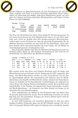 F -X C h a n ge                                                                                             F -X C h a n ge
    PD                                                                                                           PD




                          !




                                                                                                                                      !
                        W




                                                                                                                                    W
                      O




                                                                                                                                  O
                     N




                                                                                                                                 N
                   y




                                                                                                                               y
                bu




                                                                                                                            bu
                                                                                  3.3 Tipps und Tricks     159
              to




                                                                                                                          to
          k




                                                                                                                      k
        lic




                                                                                                                    lic
    C




                                                                                                                 C
w




                                                                                                            w
                                m




                                                                                                                                            m
    w                                                                                                           w
w




                                                                                                             w
                               o




                                                                                                                                           o
        .d o                   .c                                                                                   .d o                   .c
               c u -tr a c k                                                                                               c u -tr a c k
                               chenden Dateien im /proc-Dateisystem. Zu den Programmen, die auf diese
                               Weise vorgehen und damit in gewissen Bereichen aquivalente Werte liefern,
                                                                                ¨
                               z¨hlen vor allem free und vmstat. free dient ublicherweise prim¨r zur Aus-
                                a                                           ¨                 a
                               gabe des belegten und freien physischen Hauptspeichers und basiert auf den
                               Daten von /proc/meminfo

                                    lnxsap:˜ # free
                                              total        used      free    shared    buffers    cached
                                    Mem:      1031976    958900     73076         0      47132    387264
                                    -/+ buffers/cache:   322824    452300
                                    Swap:     4192924    914064   3278860

                               Die Form der Darstellung hat dabei schon h¨uﬁg f¨r Verwirrung gesorgt, da
                                                                           a     u
                               auf einem Linux-System der freie Hauptspeicher immer als sehr klein ange-
                               zeigt wird. Linux ist deshalb aber kein speicher-intensives Betriebssystem,
                               sondern geht von der Pr¨misse aus, dass der physische Hauptspeicher f¨ r die
                                                       a                                             u
                               eﬃziente Nutzung vorhanden ist und nicht f¨r das Brachliegen. Linux allo-
                                                                            u
                               kiert deshalb intern dynamisch Speicher f¨r seine Caches, der bei Bedarf an
                                                                        u
                               Anwendungsprogramme zur¨ckgegeben wird.
                                                          u
                                                              ¨
                                                                 x
                                   Das Programm vmstat zeigt uber die Speicherverteilung hinaus noch eine
                               Vielzahl anderer Daten an. Die h¨uﬁgste Verwendung ist aber wohl die zur
                                                                a
                                                              Le
                               Beobachtung von Aktivit¨ten der Speicherverwaltung
                                                        a

                                    lnxsap:˜ # vmstat 3 3 -S m
                                    prcs -----------memory------ -swap- --io--- -system- ----cpu----
                                                  pp

                                    r b swpd free buff cache si so bi bo in cs us sy id wa
                                    0 0   912    13    47    390   1 4    7 11 44     8   3 0 96 1
                                    0 0   912    13    47    390   0 0    0   0 112 167   0 0 99 0
                                    0 0   912    13    47    390   0 0    0 12 109 190    0 0 99 0
                                        sU


                               Hier werden neben den freien und belegten Bereichen auch die Swap- und
                               Block-Operationen pro Sekunde und die Auslastung der CPU angegeben. Die
                               Swap- und Block-Operationen werden im 2.6er Linux-Kernel aus der Da-
                               tei /proc/vmstat gelesen. Sie unterscheiden sich dadurch, dass die Block-
                               Operationen alle Zugriﬀe auf Block-Ger¨te z¨hlen, w¨hrend die Swap-Opera-
                                                                         a     a       a
                               tionen nur Zugriﬀe auf die Swap-Bereiche ber¨cksichtigen, die aufgrund von
                                                                                 u
                               echten Swap- oder Paging-Aktionen durchgef¨hrt wurden. Es ist deshalb nicht
                                                                               u
                               ungew¨hnlich, in der Anzeige von vmstat keine Swaps festzustellen, sondern
                                      o
                               nur Block-Operationen – im Gegenteil, eine hohe Anzahl von Swaps ist ein
                               Anzeichen f¨r einen Speicherengpass.
                                           u
                                   Noch umfangreicher als vmstat ist das Programm sar, das Daten uber     ¨
                               die gesamte Systemaktivit¨t anzeigt. F¨r die Bedienung verweisen wir auf die
                                                          a             u
                               man Page [41]. Die inhaltlichen Aussagen der letzten Abs¨tze gelten auch f¨r
                                                                                           a                 u
                               sar nat¨rlich unver¨ndert.
                                        u          a
                                   In einer SAP-Umgebung von besonderer Bedeutung ist auch das schon
                               h¨uﬁger erw¨hnte Programm ipcs, das die IPC-Objekte anzeigt. F¨r das in
                                 a          a                                                         u
                               Abb. 3.14 gezeigte Beispiel liefert ipcs die folgende etwas vereinfachte Ansicht
 