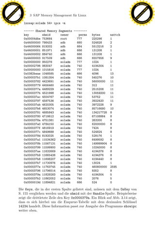 F -X C h a n ge                                                                                           F -X C h a n ge
    PD                                                                                                         PD




                          !




                                                                                                                                    !
                        W




                                                                                                                                  W
                      O




                                                                                                                                O
                     N




                                                                                                                               N
                   y




                                                                                                                             y
                bu




                                                                                                                          bu
                               160      3 SAP Memory Management f¨r Linux
                                                                 u
              to




                                                                                                                        to
          k




                                                                                                                    k
        lic




                                                                                                                  lic
    C




                                                                                                               C
w




                                                                                                          w
                                m




                                                                                                                                          m
    w                                                                                                         w
w




                                                                                                           w
                               o




                                                                                                                                         o
        .d o                   .c                                                                                 .d o                   .c
               c u -tr a c k                                                                                             c u -tr a c k
                                     lnxsap:soladm 54> ipcs -m

                                     ------ Shared Memory Segments --------
                                     key        shmid      owner      perms    bytes       nattch
                                     0x00004dbe 753664     root      777       220298      1
                                     0x44000000 786433     sdb       660       524828      2
                                     0x44000064 819202     sdb       664       5513216     2
                                     0x44000001 851971     sdb       666       131208      1
                                     0x44000002 884740     sdb       666       131208      1
                                     0x44000003 917509     sdb       666       6557656     9
                                     0x00000000 950278     soladm    777       1024        1
                                     0x00002796 983047     soladm    740       4194304     1
                                     0x00000000 1015816    soladm    777       1024        1
                                     0x0382beae 1048585    soladm    666       4096        13
                                     0x000037b1 1081354    soladm    740       545276      10
                                     0x00003782 4423691    soladm    740       56000000    11
                                     0x00003779 4456460    soladm    740       312         11
                                     0x0000377a 4489229    soladm    740       2515208     11
                                     0x0000377b 4521998    soladm    740       13059200    11
                                     0x000037ac 4554767
                                     0x00003797 4587536
                                     0x000037ab 4620305
                                                                x
                                                           soladm
                                                           soladm
                                                           soladm
                                                                     740
                                                                     740
                                                                     740
                                                                               53752
                                                                               3922420
                                                                               3972228
                                                                                           11
                                                                                           11
                                                                                           9
                                                             Le
                                     0x000037b6 4653074    soladm    740       85716680    10
                                     0x00003781 4685843    soladm    740       134217728   8
                                     0x00003780 4718612    soladm    740       67108864    8
                                     0x0000378a 4751381    soladm    740       263200      8
                                                  pp

                                     0x000037a0 4784150    soladm    740       62000000    8
                                     0x0000377f 4816919    soladm    740       7424        8
                                     0x0000377c 4849688    soladm    740       524824      8
                                     0x0000378d 8192025    soladm    740       528176      1
                                         sU


                                     0x000037a1 11534362   soladm    740       6499592     8
                                     0x0000378b 11567131   soladm    740       149999904   8
                                     0x00003799 11599900   soladm    740       10240000    8
                                     0x000037ae 11632669   soladm    740       4194376     8
                                     0x000037b9 11665438   soladm    740       4194376     8
                                     0x000037b8 11698207   soladm    740       4194440     8
                                     0x000037b7 11730976   soladm    740       13024       1
                                     0x0000377e 11763745   soladm    740       460800000   2595
                                     0x00003796 11796514   soladm    740       8352        8
                                     0x0000379a 11829283   soladm    740       4194304     5
                                     0x000037b2 11862052   soladm    740       2076        5
                                     0x0000019d 11894821   soladm    666       524         0

                               Die Keys, die in der ersten Spalte gelistet sind, m¨ssen mit dem OsKey von
                                                                                  u
                               S. 155 verglichen werden und die shmid mit der Handle-Spalte. Beispielweise
                               zeigt die drittletzte Zeile den Key 0x0000379a. Ein Blick auf Abb. 3.14 zeigt,
                               dass es sich hierbei um die Enqueue-Tabelle mit dem dezimalen Schl¨ssel  u
                               14234 handelt. Diese Information passt zur Ausgabe des Programms showipc
                               weiter oben.
 