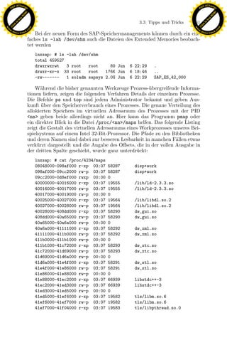 F -X C h a n ge                                                                                           F -X C h a n ge
    PD                                                                                                         PD




                          !




                                                                                                                                    !
                        W




                                                                                                                                  W
                      O




                                                                                                                                O
                     N




                                                                                                                               N
                   y




                                                                                                                             y
                bu




                                                                                                                          bu
                                                                                 3.3 Tipps und Tricks    161
              to




                                                                                                                        to
          k




                                                                                                                    k
        lic




                                                                                                                  lic
    C




                                                                                                               C
w




                                                                                                          w
                                m




                                                                                                                                          m
    w                                                                                                         w
w




                                                                                                           w
                               o




                                                                                                                                         o
        .d o                   .c                                                                                 .d o                   .c
               c u -tr a c k                                                                                             c u -tr a c k
                                   Bei der neuen Form des SAP-Speichermanagements k¨nnen durch ein ein-
                                                                                    o
                               faches ls -lah /dev/shm auch die Dateien des Extended Memories beobach-
                               tet werden
                                    lnxsap: # ls -lah /dev/shm
                                    total 459527
                                    drwxrwxrwt   3 root   root     80 Jun    6 22:29    .
                                    drwxr-xr-x 33 root    root   176K Jun    6 18:46    ..
                                    -rw-------   1 soladm sapsys 2.0G Jun    6 22:29    SAP_ES_42_000

                                   W¨hrend die bisher genannten Werkzeuge Prozess-¨bergreifende Informa-
                                      a                                               u
                               tionen liefern, zeigen die folgenden Verfahren Details der einzelnen Prozesse.
                               Die Befehle ps und top sind jedem Administrator bekannt und geben Aus-
                               kunft uber den Speicherverbrauch eines Prozesses. Die genaue Verteilung des
                                      ¨
                               allokierten Speichers im virtuellen Adressraum des Prozesses mit der PID
                               <nn> geben beide allerdings nicht an. Hier kann das Programm pmap oder
                               ein direkter Blick in die Datei /proc/<nn>/maps helfen. Das folgende Listing
                               zeigt die Gestalt des virtuellen Adressraums eines Workprozesses unseres Bei-
                               spielsystems auf einem Intel 32-Bit-Prozessor. Die Pfade zu den Bibliotheken
                               und deren Namen sind dabei zur besseren Lesbarkeit in manchen F¨llen etwas
                                                                                                  a
                                    u
                                                                x
                               verk¨rzt dargestellt und die Angabe des Oﬀsets, die in der vollen Ausgabe in
                               der dritten Spalte geschieht, wurde ganz unterdr¨ckt:
                                                                                u
                                                             Le
                                    lnxsap: # cat /proc/4234/maps
                                    08048000-098af000 r-xp 03:07    58287      disp+work
                                    098af000-09cc2000 rw-p 03:07    58287      disp+work
                                                 pp

                                    09cc2000-0d8ef000 rwxp 00:00    0
                                    40000000-40016000 r-xp 03:07    19555      /lib/ld-2.3.3.so
                                    40016000-40017000 rw-p 03:07    19555      /lib/ld-2.3.3.so
                                    40017000-40019000 rw-p 00:00    0
                                    40025000-40027000 r-xp 03:07    19564      /lib/libdl.so.2
                                        sU


                                    40027000-40028000 rw-p 03:07    19564      /lib/libdl.so.2
                                    40028000-408dd000 r-xp 03:07    58290      dw_gui.so
                                    408dd000-40a65000 rw-p 03:07    58290      dw_gui.so
                                    40a65000-40a6a000 rw-p 00:00    0
                                    40a6a000-41111000 r-xp 03:07    58292      dw_xml.so
                                    41111000-411b0000 rw-p 03:07    58292      dw_xml.so
                                    411b0000-411b1000 rw-p 00:00    0
                                    411b1000-41c72000 r-xp 03:07    58293      dw_xtc.so
                                    41c72000-41d69000 rw-p 03:07    58293      dw_xtc.so
                                    41d69000-41d6a000 rw-p 00:00    0
                                    41d6a000-41e4f000 r-xp 03:07    58291      dw_stl.so
                                    41e4f000-41e86000 rw-p 03:07    58291      dw_stl.so
                                    41e86000-41e88000 rw-p 00:00    0
                                    41e88000-41ec2000 r-xp 03:07    66939      libstdc++-3
                                    41ec2000-41ed3000 rw-p 03:07    66939      libstdc++-3
                                    41ed3000-41ed5000 rw-p 00:00    0
                                    41ed5000-41ef6000 r-xp 03:07    19582      tls/libm.so.6
                                    41ef6000-41ef7000 rw-p 03:07    19582      tls/libm.so.6
                                    41ef7000-41f04000 r-xp 03:07    19583      tls/libpthread.so.0
 