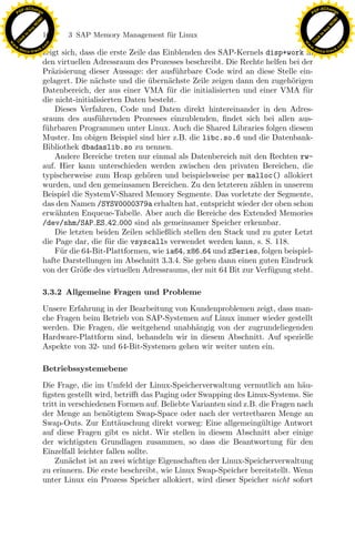 F -X C h a n ge                                                                                            F -X C h a n ge
    PD                                                                                                          PD




                          !




                                                                                                                                     !
                        W




                                                                                                                                   W
                      O




                                                                                                                                 O
                     N




                                                                                                                                N
                   y




                                                                                                                              y
                bu




                                                                                                                           bu
                               164    3 SAP Memory Management f¨r Linux
                                                               u
              to




                                                                                                                         to
          k




                                                                                                                     k
        lic




                                                                                                                   lic
    C




                                                                                                                C
w




                                                                                                           w
                                m




                                                                                                                                           m
    w                                                                                                          w
w




                                                                                                            w
                               o




                                                                                                                                          o
        .d o                   .c                                                                                  .d o                   .c
               c u -tr a c k                                                                                              c u -tr a c k
                               zeigt sich, dass die erste Zeile das Einblenden des SAP-Kernels disp+work in
                               den virtuellen Adressraum des Prozesses beschreibt. Die Rechte helfen bei der
                               Pr¨zisierung dieser Aussage: der ausf¨ hrbare Code wird an diese Stelle ein-
                                  a                                     u
                               gelagert. Die n¨chste und die ubern¨chste Zeile zeigen dann den zugeh¨rigen
                                               a                ¨    a                                 o
                               Datenbereich, der aus einer VMA f¨r die initialisierten und einer VMA f¨r
                                                                      u                                    u
                               die nicht-initialisierten Daten besteht.
                                   Dieses Verfahren, Code und Daten direkt hintereinander in den Adres-
                               sraum des ausf¨ hrenden Prozesses einzublenden, ﬁndet sich bei allen aus-
                                                u
                               f¨hrbaren Programmen unter Linux. Auch die Shared Libraries folgen diesem
                                u
                               Muster. Im obigen Beispiel sind hier z.B. die libc.so.6 und die Datenbank-
                               Bibliothek dbadaslib.so zu nennen.
                                   Andere Bereiche treten nur einmal als Datenbereich mit den Rechten rw-
                               auf. Hier kann unterschieden werden zwischen den privaten Bereichen, die
                               typischerweise zum Heap geh¨ren und beispielsweise per malloc() allokiert
                                                               o
                               wurden, und den gemeinsamen Bereichen. Zu den letzteren z¨hlen in unserem
                                                                                             a
                               Beispiel die SystemV-Shared Memory Segmente. Das vorletzte der Segmente,
                               das den Namen /SYSV0000379a erhalten hat, entspricht wieder der oben schon
                               erw¨hnten Enqueue-Tabelle. Aber auch die Bereiche des Extended Memories
                                   a

                                                                 x
                               /dev/shm/SAP ES 42 000 sind als gemeinsamer Speicher erkennbar.
                                   Die letzten beiden Zeilen schließlich stellen den Stack und zu guter Letzt
                               die Page dar, die f¨r die vsyscalls verwendet werden kann, s. S. 118.
                                                    u
                                                              Le
                                   F¨r die 64-Bit-Plattformen, wie ia64, x86 64 und zSeries, folgen beispiel-
                                     u
                               hafte Darstellungen im Abschnitt 3.3.4. Sie geben dann einen guten Eindruck
                               von der Gr¨ße des virtuellen Adressraums, der mit 64 Bit zur Verf¨gung steht.
                                           o                                                     u
                                                 pp

                               3.3.2 Allgemeine Fragen und Probleme

                               Unsere Erfahrung in der Bearbeitung von Kundenproblemen zeigt, dass man-
                                       sU


                               che Fragen beim Betrieb von SAP-Systemen auf Linux immer wieder gestellt
                               werden. Die Fragen, die weitgehend unabh¨ngig von der zugrundeliegenden
                                                                        a
                               Hardware-Plattform sind, behandeln wir in diesem Abschnitt. Auf spezielle
                               Aspekte von 32- und 64-Bit-Systemen gehen wir weiter unten ein.

                               Betriebssystemebene

                               Die Frage, die im Umfeld der Linux-Speicherverwaltung vermutlich am h¨u-    a
                               ﬁgsten gestellt wird, betriﬀt das Paging oder Swapping des Linux-Systems. Sie
                               tritt in verschiedenen Formen auf. Beliebte Varianten sind z.B. die Fragen nach
                               der Menge an ben¨tigtem Swap-Space oder nach der vertretbaren Menge an
                                                   o
                               Swap-Outs. Zur Entt¨uschung direkt vorweg: Eine allgemeing¨ltige Antwort
                                                       a                                        u
                               auf diese Fragen gibt es nicht. Wir stellen in diesem Abschnitt aber einige
                               der wichtigsten Grundlagen zusammen, so dass die Beantwortung f¨r den    u
                               Einzelfall leichter fallen sollte.
                                   Zun¨chst ist an zwei wichtige Eigenschaften der Linux-Speicherverwaltung
                                        a
                               zu erinnern. Die erste beschreibt, wie Linux Swap-Speicher bereitstellt. Wenn
                               unter Linux ein Prozess Speicher allokiert, wird dieser Speicher nicht sofort
 