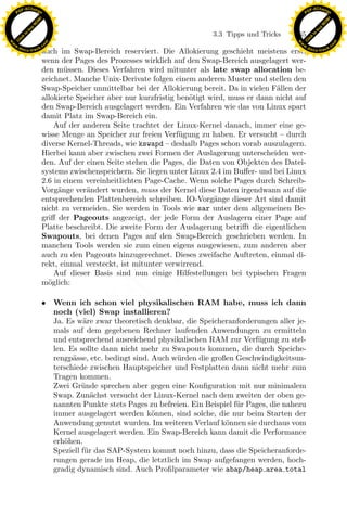 F -X C h a n ge                                                                                           F -X C h a n ge
    PD                                                                                                         PD




                          !




                                                                                                                                    !
                        W




                                                                                                                                  W
                      O




                                                                                                                                O
                     N




                                                                                                                               N
                   y




                                                                                                                             y
                bu




                                                                                                                          bu
                                                                                 3.3 Tipps und Tricks    165
              to




                                                                                                                        to
          k




                                                                                                                    k
        lic




                                                                                                                  lic
    C




                                                                                                               C
w




                                                                                                          w
                                m




                                                                                                                                          m
    w                                                                                                         w
w




                                                                                                           w
                               o




                                                                                                                                         o
        .d o                   .c                                                                                 .d o                   .c
               c u -tr a c k                                                                                             c u -tr a c k
                               auch im Swap-Bereich reserviert. Die Allokierung geschieht meistens erst,
                               wenn der Pages des Prozesses wirklich auf den Swap-Bereich ausgelagert wer-
                               den m¨ssen. Dieses Verfahren wird mitunter als late swap allocation be-
                                      u
                               zeichnet. Manche Unix-Derivate folgen einem anderen Muster und stellen den
                               Swap-Speicher unmittelbar bei der Allokierung bereit. Da in vielen F¨llen der
                                                                                                    a
                               allokierte Speicher aber nur kurzfristig ben¨tigt wird, muss er dann nicht auf
                                                                           o
                               den Swap-Bereich ausgelagert werden. Ein Verfahren wie das von Linux spart
                               damit Platz im Swap-Bereich ein.
                                   Auf der anderen Seite trachtet der Linux-Kernel danach, immer eine ge-
                               wisse Menge an Speicher zur freien Verf¨gung zu haben. Er versucht – durch
                                                                        u
                               diverse Kernel-Threads, wie kswapd – deshalb Pages schon vorab auszulagern.
                               Hierbei kann aber zwischen zwei Formen der Auslagerung unterscheiden wer-
                               den. Auf der einen Seite stehen die Pages, die Daten von Objekten des Datei-
                               systems zwischenspeichern. Sie liegen unter Linux 2.4 im Buﬀer- und bei Linux
                               2.6 in einem vereinheitlichten Page-Cache. Wenn solche Pages durch Schreib-
                               Vorg¨nge ver¨ndert wurden, muss der Kernel diese Daten irgendwann auf die
                                    a       a
                               entsprechenden Plattenbereich schreiben. IO-Vorg¨nge dieser Art sind damit
                                                                                  a
                               nicht zu vermeiden. Sie werden in Tools wie sar unter dem allgemeinen Be-

                                                                x
                               griﬀ der Pageouts angezeigt, der jede Form der Auslagern einer Page auf
                               Platte beschreibt. Die zweite Form der Auslagerung betriﬀt die eigentlichen
                               Swapouts, bei denen Pages auf den Swap-Bereich geschrieben werden. In
                                                             Le
                               manchen Tools werden sie zum einen eigens ausgewiesen, zum anderen aber
                               auch zu den Pageouts hinzugerechnet. Dieses zweifache Auftreten, einmal di-
                               rekt, einmal versteckt, ist mitunter verwirrend.
                                                 pp

                                   Auf dieser Basis sind nun einige Hilfestellungen bei typischen Fragen
                               m¨glich:
                                 o

                               • Wenn ich schon viel physikalischen RAM habe, muss ich dann
                                       sU


                                 noch (viel) Swap installieren?
                                 Ja. Es w¨re zwar theoretisch denkbar, die Speicheranforderungen aller je-
                                          a
                                 mals auf dem gegebenen Rechner laufenden Anwendungen zu ermitteln
                                 und entsprechend ausreichend physikalischen RAM zur Verf¨gung zu stel-
                                                                                             u
                                 len. Es sollte dann nicht mehr zu Swapouts kommen, die durch Speiche-
                                 rengp¨sse, etc. bedingt sind. Auch w¨ rden die großen Geschwindigkeitsun-
                                       a                             u
                                 terschiede zwischen Hauptspeicher und Festplatten dann nicht mehr zum
                                 Tragen kommen.
                                 Zwei Gr¨nde sprechen aber gegen eine Konﬁguration mit nur minimalem
                                          u
                                 Swap. Zun¨chst versucht der Linux-Kernel nach dem zweiten der oben ge-
                                             a
                                 nannten Punkte stets Pages zu befreien. Ein Beispiel f¨r Pages, die nahezu
                                                                                       u
                                 immer ausgelagert werden k¨nnen, sind solche, die nur beim Starten der
                                                               o
                                 Anwendung genutzt wurden. Im weiteren Verlauf k¨nnen sie durchaus vom
                                                                                    o
                                 Kernel ausgelagert werden. Ein Swap-Bereich kann damit die Performance
                                 erh¨hen.
                                    o
                                 Speziell f¨r das SAP-System kommt noch hinzu, dass die Speicheranforde-
                                           u
                                 rungen gerade im Heap, die letztlich im Swap aufgefangen werden, hoch-
                                 gradig dynamisch sind. Auch Proﬁlparameter wie abap/heap area total
 