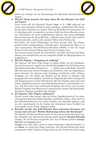 F -X C h a n ge                                                                                                  F -X C h a n ge
    PD                                                                                                                PD




                          !




                                                                                                                                           !
                        W




                                                                                                                                         W
                      O




                                                                                                                                       O
                     N




                                                                                                                                      N
                   y




                                                                                                                                    y
                bu




                                                                                                                                 bu
                               166       3 SAP Memory Management f¨r Linux
                                                                  u
              to




                                                                                                                               to
          k




                                                                                                                           k
        lic




                                                                                                                         lic
    C




                                                                                                                      C
w




                                                                                                                 w
                                m




                                                                                                                                                 m
    w                                                                                                                w
w




                                                                                                                  w
                               o




                                                                                                                                                o
        .d o                   .c                                                                                        .d o                   .c
               c u -tr a c k                                                                                                    c u -tr a c k
                                     helfen nur bedingt bei der Bestimmung der faktischen Speicheranforde-
                                     rungen.
                               •     Wieviel Swap brauche ich denn dann f¨ r den Einsatz von SAP
                                                                                       u
                                     auf Linux?
                                     Unter Linux gilt die klassische Formel Swap >= 2 * RAM aufgrund des
                                     ersten oben genannten Punktes nicht unbedingt verpﬂichtend. Ein Linux-
                                     System kann durchaus mit weniger Platz im Swap-Bereich auskommen. Es
                                     ist allerdings nicht zu empfehlen, an dieser Stelle im Server-Bereich zu spa-
                                     ren. Plattenplatz ist heute vergleichsweise g¨ nstig, eine etwas großz¨ gige
                                                                                      u                       u
                                     Dimensionierung des Swap-Bereichs, vielleicht sogar verteilt uber mehrere
                                                                                                      ¨
                                     Plattencontroller, stellt in den meisten F¨llen kein Problem dar.
                                                                                  a
                                     Ein Fehler, der durch Platzmangel im Swap erzeugt wird, hat demge-
                                     gen¨ber schon unangenehmere Auswirkungen. Normalerweise f¨hrt er zu
                                         u                                                               u
                                     einer sogenannten Out-Of-Memory-Situation (OOM), in der der Linux
                                     Kernel in den meisten F¨llen einen Prozess beenden muss.
                                                               a
                                     Aus diesem Grund besteht f¨r den Betrieb von SAP auf Linux die Emp-
                                                                    u
                                     fehlung, den Swapbereich mit der doppelten Gr¨ße des Hauptspeichers zu
                                                                                         o
                                     konﬁgurieren.
                               •
                                                                    x
                                     Wieviel Paging / Swapping ist zul¨ssig?
                                                                      a
                                                                                a
                                     Die Antwort auf diese Frage h¨ngt in hohem Maße von der Konﬁgura-
                                     tion des Systems ab. Aspekte wie die Geschwindigkeit des I/O-Subsystems
                                                                 Le
                                     (Festplattencontroller, Festplatten, . . . ) spielen eine große Rolle. Generell
                                     l¨ßt sich nach dem bereits Gesagten nur festhalten, dass im eingeschwun-
                                      a
                                     genen Zustand des Systems kein Swapping stattﬁnden sollte. Paging-
                                                     pp

                                     Vorg¨nge, um z.B. Daten aus Dateien auf die Platte zu bringen, sind
                                           a
                                     demgegen¨ber stets m¨glich. Im Falle der PageOuts gilt dieses Aussage f¨r
                                                u            o                                                   u
                                     alle Komponenten in einem SAP-System. Bei den PageIns muss noch nach
                                     reinen Applikationsservern und Datenbankmaschinen unterschieden wer-
                                          sU


                                     den. Auf dem ersten Typ sind PageIn-Vorg¨nge eher selten, da nur selten
                                                                                    a
                                     Einlese-Vorg¨nge vom Dateisystem unternommen werden. Bei Datenbank-
                                                   a
                                     Maschinen hingegen geschieht dies h¨uﬁger.
                                                                            a
                               •     Ist Pageout oder Pagein schlimmer?
                                     Gerade wurde schon gesagt, dass auf einem Applikationsserver im einge-
                                     schwungenen Zustand prim¨r PageOuts stattﬁnden sollten. Aber auch bei
                                                                  a
                                     den Datenbank-Servern, bei denen PageIns zum Gesch¨ft geh¨ren, sind
                                                                                                  a      o
                                     sie eher unerw¨nscht, da die Caches der Datenbank einen Großteil der
                                                      u
                                     Lesezugriﬀe auf die Platte abfangen sollen.
                               •     Brauche ich f¨ r den SAP-Betrieb diese seltsamen Prozesse wie
                                                      u
                                     kswapd und pdflush? Welche Bedeutung haben die uberhaupt?      ¨
                                     Die Antwort auf die erste Frage lautet: Ja. In neueren Linux-Systemen wer-
                                     den Aufgaben der Speicherverwaltung durch spezielle Kernel-Threads
                                     erledigt, die als Prozesse dargestellt sind. Im 2.4-Kernel geh¨ren kswapd,
                                                                                                      o
                                     bdflush und kupdate dazu.
                                     kswapd wird dann aktiv, wenn in einem bestimmten Speicherbereich, ei-
                                     ner Zone, zu wenig freie Pages existieren. Der Kernel-Thread gibt dann
                                     vorzugsweise nicht ver¨nderte Pages auch aus den Caches frei und erzeugt
                                                             a
 