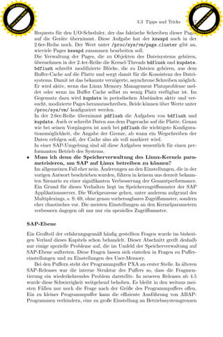 F -X C h a n ge                                                                                         F -X C h a n ge
    PD                                                                                                       PD




                          !




                                                                                                                                  !
                        W




                                                                                                                                W
                      O




                                                                                                                              O
                     N




                                                                                                                             N
                   y




                                                                                                                           y
                bu




                                                                                                                        bu
                                                                                3.3 Tipps und Tricks   167
              to




                                                                                                                      to
          k




                                                                                                                  k
        lic




                                                                                                                lic
    C




                                                                                                             C
w




                                                                                                        w
                                m




                                                                                                                                        m
    w                                                                                                       w
w




                                                                                                         w
                               o




                                                                                                                                       o
        .d o                   .c                                                                               .d o                   .c
               c u -tr a c k                                                                                           c u -tr a c k
                                 Requests f¨r den I/O-Scheduler, der das faktische Schreiben dieser Pages
                                            u
                                 auf die Ger¨te ubernimmt. Diese Aufgabe hat der kswapd auch in der
                                              a ¨
                                 2.6er-Reihe noch. Der Wert unter /proc/sys/vm/page cluster gibt an,
                                 wieviele Pages kswapd zusammen bearbeiten soll.
                                 Die Verwaltung der Pages, die zu Objekten des Dateisystems geh¨ren,  o
                                 ubernehmen in der 2.4er-Reihe die Kernel-Threads bdflush und kupdate.
                                 ¨
                                 bdflush schreibt modiﬁzierte Bl¨cke, die zu Dateien geh¨ren, aus dem
                                                                   o                         o
                                 Buﬀer-Cache auf die Platte und sorgt damit f¨r die Konsistenz des Datei-
                                                                               u
                                 systems. Damit ist das bekannte verz¨gerte, asynchrone Schreiben m¨glich.
                                                                      o                             o
                                 Er wird aktiv, wenn das Linux Memory Management Platzprobleme mel-
                                 det oder wenn im Buﬀer Cache selbst zu wenig Platz verf¨ gbar ist. Im
                                                                                              u
                                 Gegensatz dazu wird kupdate in periodischen Abst¨nden aktiv und ver-
                                                                                      a
                                 sucht, modizierte Pages herauszuschreiben. Beide k¨nnen uber Werte unter
                                                                                    o      ¨
                                 /proc/sys/vm/ konﬁguriert werden.
                                 In der 2.6er-Reihe ubernimmt pdflush die Aufgaben von bdflush und
                                                      ¨
                                 kupdate. Auch er schreibt Daten aus dem Pagecache auf die Platte. Genau
                                 wie bei seinen Vorg¨ngern ist auch bei pdflush die wichtigste Konﬁgura-
                                                      a
                                 tionsm¨glichkeit, die Angabe der Grenze, ab wann ein Wegschreiben der
                                        o

                                                                x
                                 Daten erfolgen soll, der Cache also als voll markiert wird.
                                 In einer SAP-Umgebung sind all diese Aufgaben wesentlich f¨r einen per-
                                 formanten Betrieb des Systems.
                                                                                               u
                                                             Le
                               • Muss ich denn die Speicherverwaltung des Linux-Kernels para-
                                 metrisieren, um SAP auf Linux betreiben zu k¨nnen?     o
                                                                 ¨
                                 Im allgemeinen Fall eher nein. Anderungen an den Einstellungen, die in der
                                                 pp

                                 vorigen Antwort beschrieben wurden, f¨hren in keinem uns derzeit bekann-
                                                                        u
                                 ten Szenario zu einer signiﬁkanten Verbesserung der Gesamtperformance.
                                 Ein Grund f¨r dieses Verhalten liegt im Speicherzugriﬀsmuster der SAP
                                               u
                                 Applikationsserver. Die Workprozesse gehen, unter anderem aufgrund des
                                       sU


                                 Multiplexings, s. S. 69, ohne genau vorhersagbares Zugriﬀsmuster, sondern
                                 eher chaotisches vor. Die meisten Einstellungen an den Kernelparametern
                                 verbessern dagegen oft nur nur ein spezielles Zugriﬀsmuster.

                               SAP-Ebene
                               Ein Großteil der erfahrungsgem¨ß h¨uﬁg gestellten Fragen wurde im bisheri-
                                                               a a
                               gen Verlauf dieses Kapitels schon behandelt. Dieser Abschnitt greift deshalb
                               nur einige spezielle Probleme auf, die im Umfeld der Speicherverwaltung auf
                               SAP-Ebene auftreten. Diese Fragen lassen sich einteilen in Fragen zu Puﬀer-
                               einstellungen und zu Einstellungen des User-Memory.
                                   Bei den Puﬀern steht der Programmpuﬀer PXA an erster Stelle. In alteren
                                                                                                    ¨
                               SAP-Releases war die interne Struktur des Puﬀers so, dass die Fragmen-
                               tierung ein wiederkehrendes Problem darstellte. In neueren Releases ab 4.5
                               wurde diese Schwierigkeit weitgehend behoben. Es bleibt in den weitaus mei-
                               sten F¨llen nur noch die Frage nach der Gr¨ße des Programmpuﬀers oﬀen.
                                      a                                    o
                               Ein zu kleiner Programmpuﬀer kann die eﬃziente Ausf¨hrung von ABAP-
                                                                                       u
                               Programmen verhindern, eine zu große Einstellung an Betriebssystemgrenzen
 