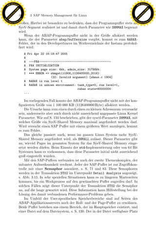 F -X C h a n ge                                                                                           F -X C h a n ge
    PD                                                                                                         PD




                          !




                                                                                                                                    !
                        W




                                                                                                                                  W
                      O




                                                                                                                                O
                     N




                                                                                                                               N
                   y




                                                                                                                             y
                bu




                                                                                                                          bu
                               168      3 SAP Memory Management f¨r Linux
                                                                 u
              to




                                                                                                                        to
          k




                                                                                                                    k
        lic




                                                                                                                  lic
    C




                                                                                                               C
w




                                                                                                          w
                                m




                                                                                                                                          m
    w                                                                                                         w
w




                                                                                                           w
                               o




                                                                                                                                         o
        .d o                   .c                                                                                 .d o                   .c
               c u -tr a c k                                                                                             c u -tr a c k
                               stoßen. Hierbei ist besonders zu bedenken, dass der Programmpuﬀer stets als
                               SysV-Segment realisiert ist und damit durch Parameter wie SHMMAX begrenzt
                               wird.
                                   Wenn der ABAP-Programmpuﬀer nicht in der Gr¨ße allokiert werden
                                                                                      o
                               kann, die der Parameter abap/buffersize vorgibt, kommt es zum RABAX-
                               Fehler, der in den Developertraces im Workverzeichnis der Instanz protokol-
                               liert wird:
                                     A Fri Apr 22 16:18:47 2005
                                     A
                                     A ---PXA-------------------------------------------
                                     A PXA INITIALIZATION
                                     A System page size: 4kb, admin_size: 31788kb.
                                     I *** ERROR => shmget(11906,1126400000,2016)
                                                     (22: Invalid argument) [shmux.c 1904]
                                     A RABAX in run level 1
                                     A RABAX in unkown environment: task_type=0, run level=1,
                                                                     rabax state=80000000
                                     ...

                                                                x
                                   Im vorliegenden Fall konnte der ABAP-Programmpuﬀer nicht mit der kon-
                               ﬁgurierten Gr¨ße von 1 100 000 KB (1126400000 Byte) allokiert werden.
                                             o
                                                             Le
                                   Die Ursache kann zum einen durch einen zu kleinen Adressraum verursacht
                               sein, andererseits aber auch durch nicht ausreichend angepasste Linux Kernel
                               Parameter. Wie auf S. 134 beschrieben, gibt der sysctl-Parameter SHMMAX, mit
                                                  pp

                               welcher Gr¨ße ein SysV-Shared Memory maximal angefordert werden darf.
                                           o
                               Wird versucht einen SAP Puﬀer mit einem gr¨ßeren Wert anzulegen, kommt
                                                                              o
                               es zum Fehler.
                                   Das gleiche passiert auch, wenn im ganzen Linux System mehr SysV-
                               Shared Memory angefordert wird, als SHMALL zul¨sst. Dieser Parameter gibt
                                                                                 a
                                         sU


                               an, wieviel Pages im gesamten System f¨ r das SysV-Shared Memory einge-
                                                                         u
                               setzt werden d¨rfen. Beim Einsatz der std-Implementierung oder von 64 Bit
                                              u
                               Systemen kann es vorkommen, dass diese Parameter initial nicht ausreichend
                               groß eingestellt wurden.
                                   Mit den SAP-Puﬀern verbunden ist auch der zweite Themenkomplex, der
                               mitunter Aufmerksamkeit verdient. Jeder der SAP-Puﬀer ist zur Zugriﬀskon-
                               trolle mit einer Semaphor assoziiert, s. S. 71 und 83. Diese Semaphoren
                               werden in der Transaktion ST02 im Unterpunkt Detail Analysis angezeigt,
                               s. Abb. 3.15. In sehr speziellen Situationen kann es zu l¨ngeren Wartezeiten
                                                                                        a
                               kommen, bis ein Workprozess auf den gew¨nschten Puﬀer zugreifen darf. In
                                                                           u
                               solchen F¨llen zeigt dieser Unterpunkt der Transaktion ST02 die Semaphor
                                         a
                               an, auf die lange gewartet wird. Diese Information kann Hilfestellung bei der
                               L¨sung des damit verbundenen Performance-Problems geben.
                                 o
                                   Im Umfeld der User-speziﬁschen Speicherbereiche sind auf Seiten des
                               ABAP-Applikationsservers noch der Roll- und der Page-Puﬀer zu erw¨hnen.a
                               Beide Puﬀer bestehen aus einem Bereich, der im Hauptspeicher existiert, und
                               einer Datei auf dem Dateisystem, s. S. 130. Der in der Datei verf¨ gbare Platz
                                                                                                u
 