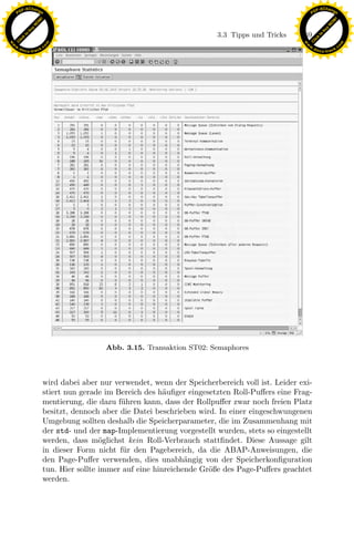 F -X C h a n ge                                                                                          F -X C h a n ge
    PD                                                                                                        PD




                          !




                                                                                                                                   !
                        W




                                                                                                                                 W
                      O




                                                                                                                               O
                     N




                                                                                                                              N
                   y




                                                                                                                            y
                bu




                                                                                                                         bu
                                                                                3.3 Tipps und Tricks    169
              to




                                                                                                                       to
          k




                                                                                                                   k
        lic




                                                                                                                 lic
    C




                                                                                                              C
w




                                                                                                         w
                                m




                                                                                                                                         m
    w                                                                                                        w
w




                                                                                                          w
                               o




                                                                                                                                        o
        .d o                   .c                                                                                .d o                   .c
               c u -tr a c k                                                                                            c u -tr a c k




                                                                x
                                                             Le
                                                 pp
                                       sU



                                                 Abb. 3.15. Transaktion ST02: Semaphores



                               wird dabei aber nur verwendet, wenn der Speicherbereich voll ist. Leider exi-
                               stiert nun gerade im Bereich des h¨uﬁger eingesetzten Roll-Puﬀers eine Frag-
                                                                  a
                               mentierung, die dazu f¨hren kann, dass der Rollpuﬀer zwar noch freien Platz
                                                     u
                               besitzt, dennoch aber die Datei beschrieben wird. In einer eingeschwungenen
                               Umgebung sollten deshalb die Speicherparameter, die im Zusammenhang mit
                               der std- und der map-Implementierung vorgestellt wurden, stets so eingestellt
                               werden, dass m¨glichst kein Roll-Verbrauch stattﬁndet. Diese Aussage gilt
                                                o
                               in dieser Form nicht f¨r den Pagebereich, da die ABAP-Anweisungen, die
                                                      u
                               den Page-Puﬀer verwenden, dies unabh¨ngig von der Speicherkonﬁguration
                                                                        a
                               tun. Hier sollte immer auf eine hinreichende Gr¨ße des Page-Puﬀers geachtet
                                                                              o
                               werden.
 