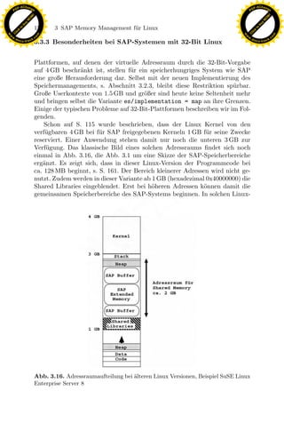 F -X C h a n ge                                                                                             F -X C h a n ge
    PD                                                                                                           PD




                          !




                                                                                                                                      !
                        W




                                                                                                                                    W
                      O




                                                                                                                                  O
                     N




                                                                                                                                 N
                   y




                                                                                                                               y
                bu




                                                                                                                            bu
                               170    3 SAP Memory Management f¨r Linux
                                                               u
              to




                                                                                                                          to
          k




                                                                                                                      k
        lic




                                                                                                                    lic
    C




                                                                                                                 C
w




                                                                                                            w
                                m




                                                                                                                                            m
    w                                                                                                           w
w




                                                                                                             w
                               o




                                                                                                                                           o
        .d o                   .c                                                                                   .d o                   .c
               c u -tr a c k                                                                                               c u -tr a c k
                               3.3.3 Besonderheiten bei SAP-Systemen mit 32-Bit Linux


                               Plattformen, auf denen der virtuelle Adressraum durch die 32-Bit-Vorgabe
                               auf 4 GB beschr¨nkt ist, stellen f¨r ein speicherhungriges System wie SAP
                                                a                u
                               eine große Herausforderung dar. Selbst mit der neuen Implementierung des
                               Speichermanagements, s. Abschnitt 3.2.3, bleibt diese Restriktion sp¨rbar.
                                                                                                     u
                               Große Userkontexte von 1.5 GB und gr¨ßer sind heute keine Seltenheit mehr
                                                                      o
                               und bringen selbst die Variante es/implementation = map an ihre Grenzen.
                               Einige der typischen Probleme auf 32-Bit-Plattformen beschreiben wir im Fol-
                               genden.
                                   Schon auf S. 115 wurde beschrieben, dass der Linux Kernel von den
                               verf¨gbaren 4 GB bei f¨r SAP freigegebenen Kerneln 1 GB f¨r seine Zwecke
                                   u                  u                                     u
                               reserviert. Einer Anwendung stehen damit nur noch die unteren 3 GB zur
                               Verf¨gung. Das klassische Bild eines solchen Adressraums ﬁndet sich noch
                                    u
                               einmal in Abb. 3.16, die Abb. 3.1 um eine Skizze der SAP-Speicherbereiche
                               erg¨nzt. Es zeigt sich, dass in dieser Linux-Version der Programmcode bei
                                  a
                               ca. 128 MB beginnt, s. S. 161. Der Bereich kleinerer Adressen wird nicht ge-

                                                                 x
                               nutzt. Zudem werden in dieser Variante ab 1 GB (hexadezimal 0x40000000) die
                               Shared Libraries eingeblendet. Erst bei h¨heren Adressen k¨nnen damit die
                                                                         o                 o
                                                              Le
                               gemeinsamen Speicherbereiche des SAP-Systems beginnen. In solchen Linux-
                                                  pp
                                       sU




                               Abb. 3.16. Adressraumaufteilung bei ¨lteren Linux Versionen, Beispiel SuSE Linux
                                                                   a
                               Enterprise Server 8
 