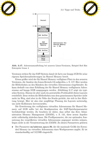 F -X C h a n ge                                                                                            F -X C h a n ge
    PD                                                                                                          PD




                          !




                                                                                                                                     !
                        W




                                                                                                                                   W
                      O




                                                                                                                                 O
                     N




                                                                                                                                N
                   y




                                                                                                                              y
                bu




                                                                                                                           bu
                                                                                  3.3 Tipps und Tricks    171
              to




                                                                                                                         to
          k




                                                                                                                     k
        lic




                                                                                                                   lic
    C




                                                                                                                C
w




                                                                                                           w
                                m




                                                                                                                                           m
    w                                                                                                          w
w




                                                                                                            w
                               o




                                                                                                                                          o
        .d o                   .c                                                                                  .d o                   .c
               c u -tr a c k                                                                                              c u -tr a c k




                                                                 x
                               Abb. 3.17. Adressraumaufteilung bei neueren Linux-Versionen, Beispiel Red Hat
                                                              Le
                               Enterprise Linux 4

                               Versionen stehen f¨r das SAP-System damit de facto nur knapp 2 GB f¨r seine
                                                  u                                                    u
                               eigenen Speicheranforderungen im Shared Memory bereit.
                                                 pp

                                   Etwas gr¨ßer wird der f¨r Shared Memory verf¨gbare Platz in den neueren
                                             o             u                      u
                               Versionen, die Ans¨tze des Linux-Kernels 2.6 aufgreifen, s. S. 117. Hier werden
                                                   a
                               die Bibliotheken an den R¨ndern des virtuellen Adressraums eingeblendet. Es
                                                          a
                               kann deshalb von einer Erh¨hung des f¨r Shared Memory verf¨gbaren Adres-
                                                            o          u                       u
                                       sU


                               sraums auf knapp 3 GB ausgegangen werden. Abbildung 3.17 zeigt ein typi-
                               sches System. Daraus ist aber auch ein potentielles Problemfeld dieses Layouts
                               ersichtlich: Zwar stehen die Bibliotheken nun dem gemeinsamen Speicher nicht
                               mehr im Weg, sind aber in die N¨he des Stacks ger¨ckt, der sich in ihre Rich-
                                                                 a                 u
                               tung bewegt. Hier ist also eine sorgf¨ltige Planung des Layouts notwendig,
                                                                      a
                               um nicht Kollisionen hervorzurufen.
                                   Die Erweiterung des verf¨gbaren virtuellen Adressraums f¨r Shared Me-
                                                              u                                 u
                               mory auf 3 GB sollte bei der Konﬁguration der SAP-Speicherparameter
                               ber¨cksichtigt werden. Zu beachten ist dabei, dass selbst das Zero Admi-
                                   u
                               nistration Memory Management (ZAMM), s. S. 141, diese neuen Aspekte
                               nicht vollst¨ndig abdecken kann. Die Proﬁlparameter, die zur optimalen Aus-
                                            a
                               nutzung des vergr¨ßerten virtuellen Adressraums angepasst werden m¨ssen,
                                                   o                                                     u
                               liegen nicht in der Verantwortung des ZAMM. Zu diesen Parametern geh¨ren    o
                               • Der Parameter em/address space MB, der die maximale Gr¨ße des Exten-
                                                                                        o
                                 ded Memory im virtuellen Adressraum eines Workprozesses angibt. Er ist
                                 standardm¨ßig auf 512 MB eingestellt.
                                          a
 