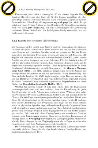 F -X C h a n ge                                                                                           F -X C h a n ge
    PD                                                                                                         PD




                          !




                                                                                                                                    !
                        W




                                                                                                                                  W
                      O




                                                                                                                                O
                     N




                                                                                                                               N
                   y




                                                                                                                             y
                bu




                                                                                                                          bu
                               118    3 SAP Memory Management f¨r Linux
                                                               u
              to




                                                                                                                        to
          k




                                                                                                                    k
        lic




                                                                                                                  lic
    C




                                                                                                               C
w




                                                                                                          w
                                m




                                                                                                                                          m
    w                                                                                                         w
w




                                                                                                           w
                               o




                                                                                                                                         o
        .d o                   .c                                                                                 .d o                   .c
               c u -tr a c k                                 ¨
                                   Eine weitere, eher kleine Anderung betriﬀt die oberste Page des Kernel-               c u -tr a c k

                                                                                                       ¨
                               Bereichs. Hier liegt nun eine Page, die f¨r den Prozess zugreifbar ist. Uber
                                                                        u
                               diese Page k¨nnen User-Space-Prozesse einen schnelleren Zugriﬀ auf Kernel-
                                            o
                               Daten erhalten. Diese Page, die sogenannte vsyscall page [35], wird z.Zt. ge-
                               nutzt, um einige System-Aufrufe zu beschleunigen. Zu diesen Systemaufrufen
                               z¨hlt vor allem gettimeofday(), mit dem Anwendungen eine Zeitmessung
                                a
                               realisieren. Dieser Aufruf wird im SAP-System h¨uﬁg verwendet, u.a. zur
                                                                                 a
                               Performance-Messung.


                               3.1.2 Einsatz des virtuellen Adressraums

                               Wir kommen wieder zur¨ck zum Nutzen und zur Verwendung des Konzep-
                                                        u
                               tes eines virtuellen Adressraums. Dazu schauen wir uns die Funktionsweise
                               eines Systems mit virtuellem Speicher zun¨chst genauer an. Bei der Erzeu-
                                                                           a
                               gung eines ausf¨hrbaren Programms werden alle Verweise auf Adressen, z.B.
                                               u
                               Zugriﬀe auf Variablen, als virtuelle Adressen kodiert. Die CPU sieht bei der
                                    u
                                                                x
                               Ausf¨hrung eines Prozesses nur diese Adressen. F¨ r den faktischen Zugriﬀ
                                                                                    u
                               auf den physischen Speicher m¨ ssen diese virtuellen Adressen noch auf die
                                                               u
                               physischen Adressen abgebildet werden. Diese Aufgabe ubernimmt in vielen
                                                                                         ¨
                                                             Le
                               Hardware-Architekturen eine spezielle Komponente, die Memory Manage-
                               ment Unit (MMU). Die MMU erh¨lt als Eingabe eine virtuelle Adresse und
                                                                     a
                               erzeugt daraus die Adresse, an der das gew¨ nschte Datum faktisch liegt. F¨r
                                                                           u                                u
                                                 pp

                               diese Aufgabe ben¨tigt die MMU typischerweise einige Datenstrukturen, die
                                                   o
                               von der Hardware bereitgestellt und vom Betriebssystem verwaltet werden.
                               Zu diesen Datenstrukturen z¨hlen die sogenannten Pagetabellen und deren
                                                             a
                               Cache, der Translation Lookaside Buﬀer (TLB).
                                   Wichtig bei diesem Ablauf ist nun zum einen, dass die Pagetabellen
                                       sU


                               prozess-speziﬁsch sind, und zum anderen, dass die Umrechnung f¨r jedenu
                               Zugriﬀ auf eine virtuelle Adresse neu geschehen muss. W¨hrend dies sicher
                                                                                           a
                               ein Performance-Problem darstellen kann, bietet es auf der anderen Seite die
                               Chance, f¨r jede Page einen eigenen physischen Ort zu erlauben. Dabei muss
                                         u
                               dieser Ort nicht unbedingt im physischen Speicher liegen. Es ist z.B. denkbar,
                               dass bei der Ausf¨hrung eines Programms eine Page, die den Code enth¨lt,
                                                  u                                                       a
                               schon im physischen Speicher liegt, w¨hrend eine Page mit Programm-Daten
                                                                       a
                               noch nicht gelesen wurde und sich noch auf der Platte beﬁndet. Analog k¨nnen
                                                                                                       o
                               gerade nicht ben¨tigte Pages in einen Paging-Bereich auf der Platte ausgela-
                                                 o
                               gert werden. Bei Linux wird dieser Paging-Bereich aus historischen Gr¨nden
                                                                                                       u
                               normalerweise Swap-Space genannt. Ganz korrekt ist diese Terminologie al-
                               lerdings nicht, da Swapping urspr¨nglich das Auslagern ganzer Prozesse be-
                                                                    u
                               schrieb. Linux dagegen ist ein Paging-System, da es Pages zwischen dem
                               Hauptspeicher und dem Auslagerungsbereich verschiebt.
                                   Die Verwendung des in Pages unterteilten virtuellen Adressraum erlaubt
                               eine recht einfache L¨sung f¨r die oben beschriebenen Grundprobleme einer
                                                     o      u
                               Speicherverwaltung (s. S. 114).
 