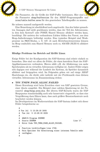 F -X C h a n ge                                                                                           F -X C h a n ge
    PD                                                                                                         PD




                          !




                                                                                                                                    !
                        W




                                                                                                                                  W
                      O




                                                                                                                                O
                     N




                                                                                                                               N
                   y




                                                                                                                             y
                bu




                                                                                                                          bu
                               172    3 SAP Memory Management f¨r Linux
                                                               u
              to




                                                                                                                        to
          k




                                                                                                                    k
        lic




                                                                                                                  lic
    C




                                                                                                               C
w




                                                                                                          w
                                m




                                                                                                                                          m
    w                                                                                                         w
w




                                                                                                           w
                               o




                                                                                                                                         o
        .d o                   .c                                                                                 .d o                   .c
               c u -tr a c k
                               • Die Parameter, die die Gr¨ße der SAP-Puﬀer bestimmen. Hier sind z.B.
                                                          o                                                              c u -tr a c k


                                 die Parameter abap/buffersize f¨r den ABAP-Programmpuﬀer und
                                                                   u
                                 zcsa/table buffer area f¨r den generischen Tabellenpuﬀer zu nennen.
                                                           u
                               Sie m¨ssen manuell nachgestellt werden.
                                     u
                                   Eine Bemerkung ist abschließend noch angebracht: Aus den bisher gemach-
                               ten Aussagen darf nicht geschlossen werden, dass der Teil des Adressraums,
                               in dem kein SystemV oder POSIX Shared Memory allokiert werden kann,
                               brachliegt. Die meisten der vorhandenen L¨cken bilden den Vorrat, aus dem
                                                                         u
                               Heap-Anforderungen befriedigt werden. Eine typisches Beispiel sind Work-
                               prozesse im PRIV-Modus, s. S. 127. Je nach Betriebssystemversion k¨nnen
                                                                                                     o
                               im Heap zus¨tzlich zum Shared Memory noch ca. 850 MB (SLES 8) allokiert
                                            a
                               werden.


                               H¨uﬁge Probleme im Betrieb auf 32-Bit Linux
                                a

                               Einige Fehler bei der Konﬁguration des SAP-Systems sind relativ einfach zu
                               bemerken. Dies sind vor allem die Fehler, die einen korrekten Start des SAP-
                                                                x
                               Applikationsservers verhindern. Hierzu z¨hlt z.B. die Allokierung von mehr
                                                                        a
                               Speicherplatz als im virtuellen Adressraum verf¨gbar ist. Andere Fehler zeigen
                                                                              u
                                                             Le
                               sich dagegen erst w¨hrend der Laufzeit des Systems, da Speicher dynamisch
                                                   a
                               allokiert und freigegeben wird. Im Folgenden gehen wir auf einige ABAP
                               Shortdumps ein, die direkt oder indirekt mit der Problematik eines kleinen
                                                 pp

                               virtuellen Adressraums im Zusammenhang stehen:

                               • TSV TNEW PAGE ALLOC FAILED
                                 Dieser Kurzdump wird beim Erreichen einer von SAP gesetzten Grenze,
                                 einer Quota ausgel¨st. Ein Beispiel einer solchen Quotierung ist der Pa-
                                                     o
                                       sU


                                 rameter abap/heap area dia. Bei ¨lteren SAP-Kerneln waren die SAP
                                                                    a
                                 Heapquotas standardm¨ßig noch sehr konservativ eingestellt, so dass eine
                                                         a
                                 Vergr¨ßerung dazu f¨hren kann, dass auch gr¨ßere Benutzerkontexte noch
                                       o              u                       o
                                 bearbeitet werden k¨nnen.
                                                      o
                                 Im Developertrace im Workverzeichnis der SAP-Instanz ¨ußert sich dieser
                                                                                        a
                                 Fehler beispielsweise so:
                                     A
                                     A Tue Jul 5 13:28:18 2005
                                     A Tue Jul 5 13:28:18 2005
                                     A
                                     A ABAP/4 Program ZUSMEM                                  .
                                     A Source ZUSMEM                                   Line 17.
                                     A Error Code TSV_TNEW_PAGE_ALLOC_FAILED.
                                     ...
                                     A Function tsvAllocPages Line 1749.
                                     A Kein Speicher f¨r Erweiterung einer internen Tabelle mehr
                                                      u
                                     A verf¨gbar.
                                            u
                                     A
 