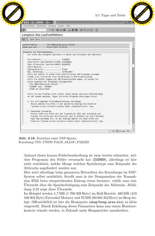 F -X C h a n ge                                                                                          F -X C h a n ge
    PD                                                                                                        PD




                          !




                                                                                                                                   !
                        W




                                                                                                                                 W
                      O




                                                                                                                               O
                     N




                                                                                                                              N
                   y




                                                                                                                            y
                bu




                                                                                                                         bu
                                                                                 3.3 Tipps und Tricks   173
              to




                                                                                                                       to
          k




                                                                                                                   k
        lic




                                                                                                                 lic
    C




                                                                                                              C
w




                                                                                                         w
                                m




                                                                                                                                         m
    w                                                                                                        w
w




                                                                                                          w
                               o




                                                                                                                                        o
        .d o                   .c                                                                                .d o                   .c
               c u -tr a c k                                                                                            c u -tr a c k




                                                                 x
                                                              Le
                                                  pp

                               Abb. 3.18. Erreichen einer SAP-Quota:
                                        sU


                               Kurzdump TSV TNEW PAGE ALLOC FAILED



                                    Anhand dieser kurzen Fehlerbeschreibung ist zwar bereits erkennbar, wel-
                                    ches Programm den Fehler verursacht hat (ZUSMEM), allerdings ist hier
                                    nicht ersichtlich, welche Menge welchen Speichertyps zum Zeitpunkt des
                                    Abbruchs angefordert worden war.
                                    Dies wird allerdings beim genaueren Betrachten des Kurzdumps im SAP-
                                    System selbst ersichtlich. Scrollt man in der Dumpanalyse der Transak-
                                    tion ST22 beim entsprechenden Eintrag etwas herunter, erh¨lt man eine
                                                                                                a
                                    ¨
                                    Ubersicht uber die Speicherbelegung zum Zeitpunkt des Abbruchs. Abbil-
                                               ¨
                                                           ¨
                                    dung 3.18 zeigt diese Ubersicht.
                                    Im Beispiel werden 1,7 MB (1 708 928 Byte) im Roll-Bereich, 400 MB (419
                                    166 904 Byte) Extended Memory und 76 MB (80 084 352 Byte) im Heap be-
                                    legt. Oﬀensichtlich ist hier die Heapquota (abap/heap area dia) zu klein
                                    eingestellt. Durch Erh¨hung dieses Parameters kann nun einem Benutzer-
                                                           o
                                    kontext erlaubt werden, in Zukunft mehr Heapspeicher anzufordern.
 