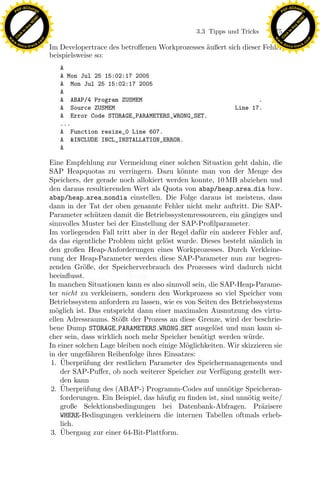 F -X C h a n ge                                                                                             F -X C h a n ge
    PD                                                                                                           PD




                          !




                                                                                                                                      !
                        W




                                                                                                                                    W
                      O




                                                                                                                                  O
                     N




                                                                                                                                 N
                   y




                                                                                                                               y
                bu




                                                                                                                            bu
                                                                                   3.3 Tipps und Tricks    175
              to




                                                                                                                          to
          k




                                                                                                                      k
        lic




                                                                                                                    lic
    C




                                                                                                                 C
w




                                                                                                            w
                                m




                                                                                                                                            m
    w                                                                                                           w
w




                                                                                                             w
                               o




                                                                                                                                           o
        .d o                   .c                                                                                   .d o                   .c
               c u -tr a c k                                                                                               c u -tr a c k
                                    Im Developertrace des betroﬀenen Workprozesses ¨ußert sich dieser Fehler
                                                                                   a
                                    beispielsweise so:
                                       A
                                       A Mon Jul 25 15:02:17 2005
                                       A Mon Jul 25 15:02:17 2005
                                       A
                                       A ABAP/4 Program ZUSMEM                                        .
                                       A Source ZUSMEM                                         Line 17.
                                       A Error Code STORAGE_PARAMETERS_WRONG_SET.
                                       ...
                                       A Function resize_0 Line 607.
                                       A &INCLUDE INCL_INSTALLATION_ERROR.
                                       A

                                    Eine Empfehlung zur Vermeidung einer solchen Situation geht dahin, die
                                    SAP Heapquotas zu verringern. Dazu k¨nnte man von der Menge des
                                                                              o
                                    Speichers, der gerade noch allokiert werden konnte, 10 MB abziehen und
                                    den daraus resultierenden Wert als Quota von abap/heap area dia bzw.

                                                                  x
                                    abap/heap area nondia einstellen. Die Folge daraus ist meistens, dass
                                    dann in der Tat der oben genannte Fehler nicht mehr auftritt. Die SAP-
                                    Parameter sch¨tzen damit die Betriebssystemressourcen, ein g¨ngiges und
                                                    u                                             a
                                                               Le
                                    sinnvolles Muster bei der Einstellung der SAP-Proﬁlparameter.
                                    Im vorliegenden Fall tritt aber in der Regel daf¨r ein anderer Fehler auf,
                                                                                    u
                                    da das eigentliche Problem nicht gel¨st wurde. Dieses besteht n¨mlich in
                                                                          o                          a
                                                   pp

                                    den großen Heap-Anforderungen eines Workprozesses. Durch Verkleine-
                                    rung der Heap-Parameter werden diese SAP-Parameter nun zur begren-
                                    zenden Gr¨ße, der Speicherverbrauch des Prozesses wird dadurch nicht
                                                o
                                    beeinﬂusst.
                                    In manchen Situationen kann es also sinnvoll sein, die SAP-Heap-Parame-
                                        sU


                                    ter nicht zu verkleinern, sondern den Workprozess so viel Speicher vom
                                    Betriebssystem anfordern zu lassen, wie es von Seiten des Betriebssystems
                                    m¨glich ist. Das entspricht dann einer maximalen Ausnutzung des virtu-
                                      o
                                    ellen Adressraums. St¨ßt der Prozess an diese Grenze, wird der beschrie-
                                                           o
                                    bene Dump STORAGE PARAMETERS WRONG SET ausgel¨st und man kann si-
                                                                                         o
                                    cher sein, dass wirklich noch mehr Speicher ben¨tigt werden w¨ rde.
                                                                                    o              u
                                    In einer solchen Lage bleiben noch einige M¨glichkeiten. Wir skizzieren sie
                                                                                o
                                    in der ungef¨hren Reihenfolge ihres Einsatzes:
                                                  a
                                        ¨
                                     1. Uberpr¨fung der restlichen Parameter des Speichermanagements und
                                               u
                                        der SAP-Puﬀer, ob noch weiterer Speicher zur Verf¨gung gestellt wer-
                                                                                           u
                                        den kann
                                        ¨
                                     2. Uberpr¨fung des (ABAP-) Programm-Codes auf unn¨tige Speicheran-
                                               u                                              o
                                        forderungen. Ein Beispiel, das h¨uﬁg zu ﬁnden ist, sind unn¨tig weite/
                                                                        a                          o
                                        große Selektionsbedingungen bei Datenbank-Abfragen. Pr¨zisere   a
                                        WHERE-Bedingungen verkleinern die internen Tabellen oftmals erheb-
                                        lich.
                                        ¨
                                     3. Ubergang zur einer 64-Bit-Plattform.
 