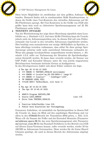 F -X C h a n ge                                                                                           F -X C h a n ge
    PD                                                                                                         PD




                          !




                                                                                                                                    !
                        W




                                                                                                                                  W
                      O




                                                                                                                                O
                     N




                                                                                                                               N
                   y




                                                                                                                             y
                bu




                                                                                                                          bu
                               176      3 SAP Memory Management f¨r Linux
                                                                 u
              to




                                                                                                                        to
          k




                                                                                                                    k
        lic




                                                                                                                  lic
    C




                                                                                                               C
w




                                                                                                          w
                                m




                                                                                                                                          m
    w                                                                                                         w
w




                                                                                                           w
                               o




                                                                                                                                         o
        .d o                   .c                                                                                 .d o                   .c
               c u -tr a c k                                                                                             c u -tr a c k
                                 Diese letzte M¨glichkeit ist zweifelsohne mit dem gr¨ßten Aufwand ver-
                                                   o                                      o
                                 bunden. Dennoch ﬁnden sich in zunehmendem Maße Kundensysteme, in
                                 denen die Gr¨ße eines User-Kontexts den virtuellen Adressraum auf 32-
                                                 o
                                 Bit-Plattformen sprengt. Bei User-Kontexten in der Gr¨ße von 2 GB oder
                                                                                            o
                                 gr¨ßer kann kein noch so elaboriertes Speichermanagement auf 32 Bit
                                    o
                                 Plattformen mehr helfen.
                               • TEXTENV INVALID
                                 Von der Wortbedeutung her zeigt dieser Shortdump eigentlich einen Loca-
                                 lefehler an, s. Abschnitt 4.3.2. Auf einer 32-Bit Plattform kann die Ursache
                                 jedoch auch ein Adressraumproblem sein. In diesem Fall soll zum Fehler-
                                 zeitpunkt eine Locale in den virtuellen Adressraum eingeblendet werden.
                                 Dies ben¨tigt zwar normalerweise nur wenige 100 KiloByte an Speicher, es
                                           o
                                 kann allerdings trotzdem vorkommen, dass selbst f¨r diese geringe Spei-
                                                                                        u
                                 chermenge zeitweise nicht mehr ausreichend Adressraum vorhanden ist.
                                 Wenn also g¨ngige Localeprobleme ausgeschlossen werden k¨nnen, s. Ab-
                                               a                                                o
                                 schnitt 4.3.3, sollte zur Verbesserung der Situation die Speicherkonﬁgu-
                                 ration uberpr¨ft werden. Es kann dann versucht werden, die Summe von
                                         ¨       u
                                 SAP Puﬀer und Extended Memory unter die vom jeweils eingesetztem
                                                                  x
                                 Betriebssystem bestimmte kritische Grenze zu konﬁgurieren.
                                 In den Developertraces ¨ußert sich dieser Fehler verk¨rzt wie folgt:
                                                           a                              u
                                                               Le
                                        A Thu Apr 28 10:45:13 2005
                                        A *** ERROR => TEXTENV_INVALID environment
                                        A *** ERROR => Locale=‘en_US.ISO-8859-1’ Lang=‘E’
                                        A *** ERROR => Country=‘   ’ CodePage=‘1100’.
                                                   pp

                                        A TH VERBOSE LEVEL FULL
                                        M ***LOG R68=> ThIRollBack, roll back ()
                                        A
                                        A Thu Apr 28 10:45:16 2005
                                         sU


                                        A Thu Apr 28 10:45:16 2005
                                        A
                                        A ABAP/4 Program SAPLOCS_CRM                             .
                                        A Source LOCS_CRMU08                              Line 119.
                                        A Error Code TEXTENV_INVALID.
                                        ...
                                        A Function DoSetTextEnv Line 219.
                                        A Fehler beim Einstellen der Textumgebung.
                                     Genaueren Aufschluss, ob tats¨chlich ein Speicherproblem in diesem Fall
                                                                    a
                                     die Ursache ist, kann ein Blick auf den zugeh¨rigen Shortdump und vor
                                                                                   o
                                     allem in den STORAGE-Bereich der Transaktion ST02 geben, s. Abb. 3.13.
                                     Wenn z.B. die Summe der Puﬀer und des Extended Memories (Parameter
                                     em/address space MB f¨r das neue Speichermanagement oder Parameter
                                                              u
                                     em/initial size MB f¨r das Standard-Verfahren) in den Bereich von 2 GB
                                                            u
                                     auf alteren Linux-Versionen kommt, sollte versucht werden, wieder 50 bis
                                         ¨
                                     100 MB an Adressraum freizumachen. Diese werden f¨ r die Linux Shared
                                                                                         u
                                     Libraries gen¨tigt, die auch in diesem Bereich des Adressraums abgelegt
                                                  o
                                     werden.
 