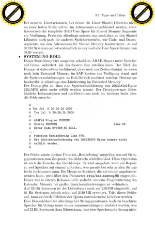 F -X C h a n ge                                                                                             F -X C h a n ge
    PD                                                                                                           PD




                          !




                                                                                                                                      !
                        W




                                                                                                                                    W
                      O




                                                                                                                                  O
                     N




                                                                                                                                 N
                   y




                                                                                                                               y
                bu




                                                                                                                            bu
                                                                                   3.3 Tipps und Tricks    177
              to




                                                                                                                          to
          k




                                                                                                                      k
        lic




                                                                                                                    lic
    C




                                                                                                                 C
w




                                                                                                            w
                                m




                                                                                                                                            m
    w                                                                                                           w
w




                                                                                                             w
                               o




                                                                                                                                           o
        .d o                   .c                                                                                   .d o                   .c
               c u -tr a c k                                                                                               c u -tr a c k
                                    Bei neueren Linuxversionen, bei denen die Linux Shared Libraries nicht
                                    an einer festen Stelle mitten im Adressraum eingeblendet werden, steht
                                    theoretisch der komplette 3 GB User Space f¨ r Shared Memory Segmente
                                                                                 u
                                    zur Verf¨gung. Praktisch allerdings m¨ssen nun zus¨tzlich zu den Shared
                                            u                              u            a
                                    Libraries auch noch die anderen Speicherbereiche, wie Code- und Daten-
                                    segmente, um den Adressraum f¨ r Shared Memory konkurrieren, da auf
                                                                     u
                                    32 Bit Systemen selbstverst¨ndlich immer noch die User Space Grenze von
                                                                 a
                                    3 GB besteht.
                               •    SYSTEM NO ROLL
                                    Dieser Shortdump wird ausgel¨st, sobald ein ABAP-Report mehr Speicher
                                                                   o
                                    auf einmal anfordert, als das System ihm zuteilen kann. Der Titel des
                                    Dumps ist dabei etwas irref¨hrend, da er noch aus Zeiten stammt, in denen
                                                                 u
                                    noch kein Extended Memory im SAP-System zur Verf¨gung stand und
                                                                                            u
                                    die Speicheranforderungen im Roll-Bereich realisiert wurden. Heutzutage
                                    beschreibt er allerdings eine Limitierung im Extended Memory.
                                    Der Dump gibt an, dass eine Speicheranforderung von 266338304 Bytes
                                    (254 MB) nicht mehr erf¨llt werden konnte. Der Developertrace liefert
                                                               u
                                    a
                                    ¨hnliche Informationen und dar¨berhinaus noch ein weiteres Indiz uber
                                                                     u                                   ¨
                                    die Fehlerursache:

                                       A
                                                                  x
                                                               Le
                                       A Tue Jul 5 20:36:25 2005
                                       A Tue Jul 5 20:36:25 2005
                                       A
                                                   pp

                                       A ABAP/4 Program ZUSMEM1                                 .
                                       A Source ZUSMEM1                                  Line 29.
                                       A Error Code SYSTEM_NO_ROLL.
                                       ...
                                       A Function ResizeString Line 876.
                                        sU


                                       A Die Speicheranforderung von 266338304 Bytes konnte nicht
                                       A erf¨llt werden.
                                             u
                                       A

                                    Der Fehler wurde in einer Funktion ResizeString ausgel¨st, was auf Strin-
                                                                                             o
                                    goperationen zum Zeitpunkt des Abbruchs schließen l¨sst. Diese Operation
                                                                                         a
                                    ist auch die Ursache des Shortdumps. Er wird ausgel¨st, wenn ein Report
                                                                                          o
                                    zu viel Speicher auf einmal anfordert, was gerade bei sehr großen Strings
                                    leicht vorkommen kann. Die Menge an Speicher, die auf einmal angefordert
                                    werden kann, wird uber den Parameter ztta/max memreq MB eingestellt.
                                                        ¨
                                    Dieser war in ¨lteren Releases daf¨ r gedacht, um eine Fragmentierung des
                                                  a                   u
                                    Extended Memory bei großen Speicheranforderungen zu verhindern.
                                    Auf 32-Bit Systemen ist der Defaultwert noch auf 250 MB eingestellt, auf
                                    64 Bit Systemen jedoch schon auf 2048 MB erweitert. Tritt dieser Fehler
                                    auf, kann er durch Erh¨hen der Quota normalerweise behoben werden.
                                                            o
                                    Eine Besonderheit ist allerdings bei Stringoperationen noch zu beachten:
                                    Speicher f¨r Strings muss immer zusammenh¨ngend allokiert werden, was
                                               u                                  a
                                    auf 32 Bit Systemen dazu f¨hren kann, dass eine Speicheranforderung nicht
                                                               u
 