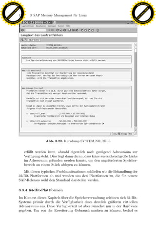 F -X C h a n ge                                                                                             F -X C h a n ge
    PD                                                                                                           PD




                          !




                                                                                                                                      !
                        W




                                                                                                                                    W
                      O




                                                                                                                                  O
                     N




                                                                                                                                 N
                   y




                                                                                                                               y
                bu




                                                                                                                            bu
                               178      3 SAP Memory Management f¨r Linux
                                                                 u
              to




                                                                                                                          to
          k




                                                                                                                      k
        lic




                                                                                                                    lic
    C




                                                                                                                 C
w




                                                                                                            w
                                m




                                                                                                                                            m
    w                                                                                                           w
w




                                                                                                             w
                               o




                                                                                                                                           o
        .d o                   .c                                                                                   .d o                   .c
               c u -tr a c k                                                                                               c u -tr a c k




                                                                   x
                                                                Le
                                                    pp
                                         sU


                                                   Abb. 3.20. Kurzdump SYSTEM NO ROLL


                                     erf¨llt werden kann, obwohl eigentlich noch gen¨gend Adressraum zur
                                        u                                               u
                                     Verf¨gung steht. Dies liegt dann daran, dass keine ausreichend große L¨cke
                                          u                                                                u
                                     im Adressraum gefunden werden konnte, um den angeforderten Speicher-
                                     bereich an einem St¨ck ablegen zu k¨nnen.
                                                         u                o
                                  Mit diesen typischen Problemsituationen schließen wir die Behandlung der
                               32-Bit-Plattformen ab und wenden uns den Plattformen zu, die f¨r neuere
                                                                                                 u
                               SAP-Releases wohl den Standard darstellen werden.

                               3.3.4 64-Bit-Plattformen

                               Im Kontext dieses Kapitels uber die Speicherverwaltung zeichnen sich 64-Bit-
                                                          ¨
                               Systeme prim¨r durch die Verf¨gbarkeit eines deutlich gr¨ßeren virtuellen
                                            a                 u                           o
                               Adressraums aus. Diese Verf¨ gbarkeit ist aber zun¨chst nur in der Hardware
                                                           u                     a
                               gegeben. Um von der Erweiterung Gebrauch machen zu k¨nnen, bedarf es
                                                                                          o
 