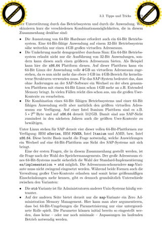 F -X C h a n ge                                                                                          F -X C h a n ge
    PD                                                                                                        PD




                          !




                                                                                                                                   !
                        W




                                                                                                                                 W
                      O




                                                                                                                               O
                     N




                                                                                                                              N
                   y




                                                                                                                            y
                bu




                                                                                                                         bu
                                                                                3.3 Tipps und Tricks    179
              to




                                                                                                                       to
          k




                                                                                                                   k
        lic




                                                                                                                 lic
    C




                                                                                                              C
w




                                                                                                         w
                                m




                                                                                                                                         m
    w                                                                                                        w
w




                                                                                                          w
                               o




                                                                                                                                        o
        .d o                   .c                                                                                .d o                   .c
               c u -tr a c k                                                                                            c u -tr a c k
                               der Unterst¨tzung durch das Betriebssystem und durch die Anwendung. Wir
                                           u
                               skizzieren kurz die verschiedenen Kombinationsm¨glichkeiten, die in diesem
                                                                              o
                               Zusammenhang denkbar sind:
                               • Die Ausnutzung von 64-Bit Hardware erfordert auch ein 64-Bit Betriebs-
                                 system. Eine 64-Bit-f¨hige Anwendung auf einem 32-Bit Betriebssystem
                                                       a
                                 s¨he weiterhin nur einen 4 GB großen virtuellen Adressraum.
                                  a
                               • Die Umkehrung macht demgegen¨ ber durchaus Sinn: Ein 64-Bit Betriebs-
                                                                  u
                                 system erlaubt nicht nur die Ausf¨hrung von 32-Bit Anwendungen, son-
                                                                    u
                                 dern kann diesen auch einen gr¨ßeren Adressraum bieten. Als Beispiel
                                                                  o
                                 kann hier die x86 64 Plattform dienen. Auf dieser Plattform kann ein
                                 64-Bit Linux der Anwendung volle 4 GB an virtuellem Adressraum zuge-
                                 stehen, da es nun nicht mehr das obere 1 GB im 4 GB-Bereich f¨r kernelin-
                                                                                                u
                                 terne Strukturen verwenden muss. F¨r das SAP-System bedeutet das, dass
                                                                      u
                                       ¨
                                 ohne Anderungen an der SAP-Software ein Wechsel zu der oben genann-
                                 ten Plattform mit einem 64-Bit Linux schon 1 GB mehr an z.B. Extended
                                 Memory bringt. In vielen F¨llen reicht dies schon aus, um die großen User-
                                                            a
                                 Kontexte zu verarbeiten.

                                  a                             x
                               • Die Kombination eines 64-Bit f¨higen Betriebssystems und einer 64-Bit
                                                                 a
                                 f¨higen Anwendung stellt aber nat¨rlich den gr¨ßten virtuellen Adres-
                                                                      u             o
                                 sraum zur Verf¨gung. Auf einer Intel Itanium Plattform sind es z.B.
                                                 u
                                                             Le
                                 5 ∗ 261 Byte und auf x86 64 derzeit 512 GB. Damit sind aus SAP-Sicht
                                 zumindest in den n¨chsten Jahren auch die gr¨ßten User-Kontexte zu
                                                      a                            o
                                 bew¨ltigen.
                                     a
                                                 pp

                               Unter Linux stehen f¨r SAP derzeit vier dieser vollen 64-Bit-Plattformen zur
                                                    u
                               Verf¨gung: IBM zSeries, IBM POWER, Intel Itanium und AMD, bzw. Intel
                                   u
                               x86 64. Diese breite Basis macht die Frage notwendig, welche Auswirkungen
                               ein Wechsel auf eine 64-Bit-Plattform aus Sicht des SAP-Systems mit sich
                                       sU


                               bringt.
                                   Eine der ersten Fragen, die in diesem Zusammenhang gestellt werden, ist
                               die Frage nach der Wahl des Speichermanagements. Der große Adressraum ei-
                               nes 64-Bit-Systems macht sicherlich die Wahl der Standard-Implementierung
                               es/implementation = std m¨glich. Die Adressraum-schonendere map-Vari-
                                                              o
                               ante muss nicht zwingend eingesetzt werden. W¨hrend beide Formen auch die
                                                                              a
                               Verwaltung großer User-Kontexte erlauben und somit keine gr¨ßenm¨ßigen
                                                                                               o     a
                               Einschr¨nkungen mehr kennen, gibt es dennoch grunds¨tzlich Unterschiede
                                       a                                               a
                               zwischen den Varianten:
                               • Die std-Variante ist f¨r Administratoren anderer Unix-Systeme h¨uﬁg ver-
                                                       u                                          a
                                 trauter.
                               • Auf der anderen Seite bietet derzeit nur die map-Variante ein Zero Ad-
                                 ministration Memory Management. Hier kann man aber argumentieren,
                                 dass bei 64-Bit-Umgebungen die Parametrisierung nur eine untergeord-
                                 nete Rolle spielt. Die Parameter k¨nnen initial bereits so eingestellt wer-
                                                                    o
                                 den, dass keine – oder nur noch minimale – Anpassungen im laufenden
                                 Betrieb notwendig werden.
 