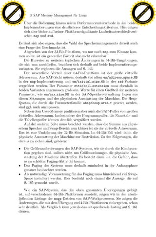 F -X C h a n ge                                                                                               F -X C h a n ge
    PD                                                                                                             PD




                          !




                                                                                                                                       !
                        W




                                                                                                                                     W
                      O




                                                                                                                                   O
                     N




                                                                                                                                  N
                   y




                                                                                                                                 y
                bu




                                                                                                                             bu
                               180    3 SAP Memory Management f¨r Linux
                                                               u
              to




                                                                                                                            to
          k




                                                                                                                       k
        lic




                                                                                                                      lic
    C




                                                                                                                   C
w




                                                                                                              w
                                m




                                                                                                                                           m
    w                                                                                                             w
w




                                                                                                               w
                               o




                                                                                                                                          o
        .d o                   .c                                                                            .d        k.
                                                                                                                                           c
               c u -tr a c k     ¨
                               • Uber die Bedienung hinaus w¨ren Performanceunterschiede in den beiden o c u - t r a c
                                                                a
                                 Implementierungen eine deutlicheres Entscheidungskriterium. Hier zeigen
                                 sich aber bisher auf keiner Plattform signiﬁkante Laufzeitunterschiede zwi-
                                 schen map und std.

                               Es l¨sst sich also sagen, dass die Wahl des Speichermanagements derzeit auch
                                   a
                               eine Frage des Geschmacks ist.
                                   Abgesehen von der 32-Bit-Plattform, wo nur noch map zum Einsatz kom-
                               men sollte, ist ein genereller Favorit also nicht erkennbar.
                                                                          ¨
                                   Die Hinweise zu weiteren typischen Anderungen in 64-Bit-Umgebungen,
                               die sich nun anschließen, beziehen sich deshalb auf beide Implementierungs-
                               varianten. Sie erg¨nzen die Aussagen auf S. 143.
                                                  a
                                   Der wesentliche Vorteil einer 64-Bit-Plattform ist der große virtuelle
                               Adressraum. Aus SAP-Sicht m¨ssen deshalb vor allem em/address space MB
                                                                u
                               in der map-Implementierung und em/initial size MB in der std-Variante
                               vergr¨ßert werden. Der Parameter ztta/roll extension muss ebenfalls in
                                     o
                               beiden Varianten angemessen groß sein. Werte f¨ r einen Großteil der weiteren
                                                                                 u
                               Parameter, wie em/max size MB in der SAP-Speicherverwaltung folgen aus

                                                                  x
                               diesen Setzungen und der physischen Ausstattung der Maschine. Die Heap-
                               Quotas, die durch die Parameterfamilie abap/heap area * gesetzt werden,
                                                               Le
                               sind ggf. auch anzupassen.
                                   Neben dem User-Memory proﬁtieren aber auch die SAP-Puﬀer vom großen
                               virtuellen Adressraum. Insbesondere der Programmpuﬀer, die Nametab- und
                               die Tabellenpuﬀer k¨nnen deutlich vergr¨ßert werden.
                                                     o                    o
                                                  pp

                                   Auf der anderen Seite muss beachtet werden, dass die Summe aus physi-
                               schem Speicher und Swap-Bereich nun kleiner ist als der virtuelle Adressraum.
                               Das ist eine Umkehrung der 32-Bit-Situation. Im 64-Bit-Fall wird damit die
                               physische Ausstattung der Maschine zur Restriktion. Zu den Folgerungen, die
                                       sU


                               daraus zu ziehen sind, geh¨ren:
                                                           o

                               • Die Gr¨ßenanforderungen des SAP-Systems, wie sie durch die Konﬁgura-
                                        o
                                 tion gegeben sind, sollten nicht um Gr¨ßenordnungen die physische Aus-
                                                                        o
                                 stattung der Maschine ubertreﬀen. Es besteht dann u.a. die Gefahr, dass
                                                         ¨
                                 es zu erh¨hter Paging-Aktivit¨t kommt.
                                          o                    a
                               • Das Paging des Systems muss deshalb zumindest in der Anfangsphase
                                 genauer beobachtet werden.
                               • Als notwendige Voraussetzung f¨r das Paging muss hinreichend viel Swap-
                                                                 u
                                 Space installiert werden. Dies best¨rkt noch einmal die Aussage, die auf
                                                                    a
                                 S. 165 gemacht wurde.
                                                                                       ¨
                                   Wie ein SAP-System, das den oben genannten Uberlegungen gefolgt
                               ist, auf verschiedenen 64-Bit-Plattformen aussieht, zeigen wir in den absch-
                               ließenden Listings der maps-Dateien von SAP-Workprozessen. Sie zeigen die
                               ¨                          ¨
                               Anderungen, die mit dem Ubergang zu 64-Bit-Plattformen einhergehen, schon
                               sehr deutlich. Als Vergleich kann jeweils das entsprechende Listing auf S. 161
                               dienen.
 