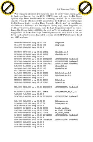 F -X C h a n ge                                                                                              F -X C h a n ge
    PD                                                                                                            PD




                          !




                                                                                                                                       !
                        W




                                                                                                                                     W
                      O




                                                                                                                                   O
                     N




                                                                                                                                  N
                   y




                                                                                                                                y
                bu




                                                                                                                             bu
                                                                                    3.3 Tipps und Tricks     181
              to




                                                                                                                           to
          k




                                                                                                                       k
        lic




                                                                                                                     lic
    C




                                                                                                                  C
w




                                                                                                             w
                                m




                                                                                                                                             m
    w                                                                                                            w
w




                                                                                                              w
                               o




                                                                                                                                            o
        .d o                   .c                                                                                    .d o                   .c
               c u -tr a c k                                                                                                c u -tr a c k
                                   Wir beginnen mit einer Zwischenform eines 64-Bit-Systems, einem AMD-
                               64 basierten System, das ein 32-Bit SAP-System auf einem 64-Bit Linux-
                               System zeigt. Diese Kombination ist keineswegs exotisch, da sie immer dann
                               eintritt, wenn die ublichen 32-Bit-Executables der SAP auf ein vollst¨ndiges
                                                   ¨                                                  a
                               64-Bit-System kopiert werden. Diese Form der Portierung ist zweifelsohne
                               die einfachste. Sie bietet, wie das folgende Listing zeigt, einen Zugewinn von
                               1 GB an virtuellem Adressraum, ohne die SAP-Programme erneut zu compi-
                               lieren: Die Grenze bei 0xc0000000, die noch auf S. 161 vorhanden war, ist nun
                               weggefallen, da der 64-Bit-f¨hige Betriebssystemkernel nicht mehr in den un-
                                                            a
                               teren 4 GB auftreten muss. Extended Memory oder SAP-Puﬀer k¨nnen damit
                                                                                                  o
                               um 1 GB wachsen.

                                    08048000-08eae000   r-xp 08:13 109             disp+work
                                    08eae000-094c2000   rwxp 08:13 109             disp+work
                                    094c2000-09e6c000   rwxp 00:00 0
                                    ...........
                                    5567b000-55784000   r-xp   08:02   26502       tls/libc.so.6
                                    55784000-5578c000   rwxp   08:02   26502       tls/libc.so.6
                                    5578c000-55790000   rwxp   00:00   0
                                    55790000-557f7000
                                    557f7000-5abe4000
                                    5abe5000-5abe6000
                                                        rw-s
                                                        rw-s
                                                        rw-s
                                                                   x
                                                               00:06
                                                               00:06
                                                               00:06
                                                                       286523397
                                                                       290095110
                                                                       198934532
                                                                                   /SYSV000037b1 (deleted)
                                                                                   /SYSV00003782 (deleted)
                                                                                   /SYSV0382be84 (deleted)
                                                                Le
                                    5abe6000-5ac38000   r-xp   08:13   107         dboraslib.so
                                    5ac38000-5ac71000   rwxp   08:13   107         dboraslib.so
                                    5ac71000-5ac7a000   rwxp   00:00   0
                                                 pp

                                    5ac7a000-5b53f000   r-xp   08:16   23959       libclntsh.so.9.0
                                    5b53f000-5b579000   rwxp   08:16   23959       libclntsh.so.9.0
                                    5b579000-5b588000   rwxp   00:00   0
                                    5b588000-5b589000   r-xp   08:16   23961       libwtc9.so
                                    5b589000-5b58b000   rwxp   08:16   23961       libwtc9.so
                                        sU


                                    ...........
                                    5b5d6000-5b6be000   rw-s 00:06 290160648       /SYSV0000377a (deleted)
                                    ............
                                    5d39f000-7d39f000   rw-s 08:02 95615           /dev/shm/SAP_ES_42_000
                                    7d39f000-7d3e7000   rwxp 00:00 0
                                    7d3e7000-816a9000   rw-s 00:06 293896206       /SYSV000037a0 (deleted)
                                    ............
                                    9f2c4000-9f3a0000   r-xp   08:13   56          libsapsecu.so
                                    9f3a0000-9f3b1000   rwxp   08:13   56          libsapsecu.so
                                    9f3b1000-9f3b3000   rwxp   00:00   0
                                    9f3b3000-9f423000   r-xp   08:02   98659       locale-archive
                                    9f423000-9f429000   r-xp   08:02   23079       en_US/LC_COLLATE
                                    9f429000-9f455000   r-xp   08:02   23078       en_US/LC_CTYPE
                                    9f455000-9f855000   rw-s   00:06   294125589   /SYSV0000379a (deleted)
                                    9f855000-9f857000   rwxp   00:00   0
                                    9f857000-9f858000   rw-s   00:06   294158358   /SYSV000037b2 (deleted)
                                    9f858000-9f8d3000   rwxp   00:00   0
                                    fffe1000-ffffe000   rwxp   00:00   0
                                    ffffe000-fffff000   ---p   00:00   0
 