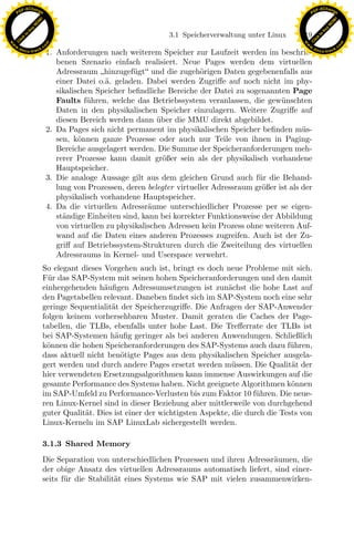 F -X C h a n ge                                                                                                F -X C h a n ge
    PD                                                                                                              PD




                          !




                                                                                                                                         !
                        W




                                                                                                                                       W
                      O




                                                                                                                                     O
                     N




                                                                                                                                    N
                   y




                                                                                                                                  y
                bu




                                                                                                                               bu
                                                                        3.1 Speicherverwaltung unter Linux    119
              to




                                                                                                                             to
          k




                                                                                                                         k
        lic




                                                                                                                       lic
    C




                                                                                                                    C
w




                                                                                                               w
                                m




                                                                                                                                               m
    w                                                                                                              w
w




                                                                                                                w
                               o




                                                                                                                                              o
        .d o                   .c                                                                                      .d o                   .c
               c u -tr a c k                                                                                                  c u -tr a c k
                                    1. Anforderungen nach weiterem Speicher zur Laufzeit werden im beschrie-
                                       benen Szenario einfach realisiert. Neue Pages werden dem virtuellen
                                       Adressraum hinzugef¨gt und die zugeh¨rigen Daten gegebenenfalls aus
                                                             u                   o
                                       einer Datei o.¨. geladen. Dabei werden Zugriﬀe auf noch nicht im phy-
                                                      a
                                       sikalischen Speicher beﬁndliche Bereiche der Datei zu sogenannten Page
                                       Faults f¨hren, welche das Betriebssystem veranlassen, die gew¨ nschten
                                                u                                                       u
                                       Daten in den physikalischen Speicher einzulagern. Weitere Zugriﬀe auf
                                       diesen Bereich werden dann uber die MMU direkt abgebildet.
                                                                     ¨
                                    2. Da Pages sich nicht permanent im physikalischen Speicher beﬁnden m¨s-   u
                                       sen, k¨nnen ganze Prozesse oder auch nur Teile von ihnen in Paging-
                                              o
                                       Bereiche ausgelagert werden. Die Summe der Speicheranforderungen meh-
                                       rerer Prozesse kann damit gr¨ßer sein als der physikalisch vorhandene
                                                                       o
                                       Hauptspeicher.
                                    3. Die analoge Aussage gilt aus dem gleichen Grund auch f¨r die Behand-
                                                                                                 u
                                       lung von Prozessen, deren belegter virtueller Adressraum gr¨ßer ist als der
                                                                                                  o
                                       physikalisch vorhandene Hauptspeicher.
                                    4. Da die virtuellen Adressr¨ume unterschiedlicher Prozesse per se eigen-
                                                                  a
                                       st¨ndige Einheiten sind, kann bei korrekter Funktionsweise der Abbildung
                                         a
                                                                     x
                                       von virtuellen zu physikalischen Adressen kein Prozess ohne weiteren Auf-
                                       wand auf die Daten eines anderen Prozesses zugreifen. Auch ist der Zu-
                                                                  Le
                                       griﬀ auf Betriebssystem-Strukturen durch die Zweiteilung des virtuellen
                                       Adressraums in Kernel- und Userspace verwehrt.
                               So elegant dieses Vorgehen auch ist, bringt es doch neue Probleme mit sich.
                                                     pp

                               F¨r das SAP-System mit seinen hohen Speicheranforderungen und den damit
                                 u
                               einhergehenden h¨uﬁgen Adressumsetzungen ist zun¨chst die hohe Last auf
                                                 a                                   a
                               den Pagetabellen relevant. Daneben ﬁndet sich im SAP-System noch eine sehr
                               geringe Sequentialit¨t der Speicherzugriﬀe. Die Anfragen der SAP-Anwender
                                                   a
                               folgen keinem vorhersehbaren Muster. Damit geraten die Caches der Page-
                                           sU


                               tabellen, die TLBs, ebenfalls unter hohe Last. Die Treﬀerrate der TLBs ist
                               bei SAP-Systemen h¨uﬁg geringer als bei anderen Anwendungen. Schließlich
                                                    a
                               k¨nnen die hohen Speicheranforderungen des SAP-Systems auch dazu f¨hren,
                                o                                                                       u
                               dass aktuell nicht ben¨tigte Pages aus dem physikalischen Speicher ausgela-
                                                      o
                               gert werden und durch andere Pages ersetzt werden m¨ ssen. Die Qualit¨t der
                                                                                       u                a
                               hier verwendeten Ersetzungsalgorithmen kann immense Auswirkungen auf die
                               gesamte Performance des Systems haben. Nicht geeignete Algorithmen k¨nneno
                               im SAP-Umfeld zu Performance-Verlusten bis zum Faktor 10 f¨hren. Die neue-
                                                                                              u
                               ren Linux-Kernel sind in dieser Beziehung aber mittlerweile von durchgehend
                               guter Qualit¨t. Dies ist einer der wichtigsten Aspekte, die durch die Tests von
                                            a
                               Linux-Kerneln im SAP LinuxLab sichergestellt werden.

                               3.1.3 Shared Memory
                               Die Separation von unterschiedlichen Prozessen und ihren Adressr¨umen, die
                                                                                                a
                               der obige Ansatz des virtuellen Adressraums automatisch liefert, sind einer-
                               seits f¨r die Stabilit¨t eines Systems wie SAP mit vielen zusammenwirken-
                                      u              a
 