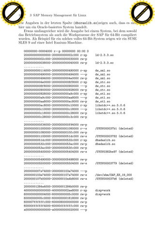 F -X C h a n ge                                                                                          F -X C h a n ge
    PD                                                                                                        PD




                          !




                                                                                                                                   !
                        W




                                                                                                                                 W
                      O




                                                                                                                               O
                     N




                                                                                                                              N
                   y




                                                                                                                            y
                bu




                                                                                                                         bu
                               182      3 SAP Memory Management f¨r Linux
                                                                 u
              to




                                                                                                                       to
          k




                                                                                                                   k
        lic




                                                                                                                 lic
    C




                                                                                                              C
w




                                                                                                         w
                                m




                                                                                                                                         m
    w                                                                                                        w
w




                                                                                                          w
                               o




                                                                                                                                        o
        .d o                   .c                                                                                .d o                   .c
               c u -tr a c k                                                                                            c u -tr a c k
                               Die Angaben in der letzten Spalte (dboraslib.so)zeigen auch, dass es sich
                               hier um ein Oracle-basiertes System handelt.
                                   Etwas umfangreicher wird die Ausgabe bei einem System, bei dem sowohl
                               das Betriebssystem als auch die Workprozesse der SAP f¨r 64-Bit compiliert
                                                                                         u
                               wurden. Als Beispiel f¨r ein solches volles 64-Bit-System zeigen wir ein SUSE
                                                     u
                               SLES 9 auf einer Intel Itanium-Maschine.

                                     00000000-00004000 r--p 00000000 00:00 0
                                     2000000000000000-200000000002c000 r-xp     ld-2.3.3.so
                                     200000000002c000-2000000000030000 rw-p
                                     2000000000038000-2000000000040000 rw-p     ld-2.3.3.so
                                     ............
                                     2000000000114000-2000000000490000 r-xp     dw_xml.so
                                     2000000000490000-2000000000494000 ---p     dw_xml.so
                                     2000000000494000-20000000004e0000 rw-p     dw_xml.so
                                     20000000004e0000-20000000008f8000 r-xp     dw_xtc.so
                                     20000000008f8000-2000000000900000 ---p     dw_xtc.so
                                     2000000000900000-2000000000928000 rw-p     dw_xtc.so
                                     2000000000928000-2000000000a9c000 r-xp     dw_stl.so

                                                                x
                                     2000000000a9c000-2000000000aa8000 ---p
                                     2000000000aa8000-2000000000ac8000 rw-p
                                     2000000000ac8000-2000000000c10000 r-xp
                                                                                dw_stl.so
                                                                                dw_stl.so
                                                                                libstdc++.so.5.0.6
                                                             Le
                                     2000000000c10000-2000000000c18000 ---p     libstdc++.so.5.0.6
                                     2000000000c18000-2000000000c28000 rw-p     libstdc++.so.5.0.6
                                     2000000000c28000-2000000000c3c000 rw-p
                                                  pp

                                     ............
                                     2000000000f34000-2000000000f94000 rw-p
                                     2000000001000000-2000000001080000 r--s     /SYSV000037b1 (deleted)
                                     2000000001080000-20000000010fc000 rw-p
                                     2000000001100000-20000000051dc000 rw-s     /SYSV00003782 (deleted)
                                         sU


                                     20000000051dc000-200000000532c000 r-xp     dbadaslib.so
                                     200000000532c000-20000000053ac000 rw-p     dbadaslib.so
                                     20000000053ac000-20000000053fc000 rw-p
                                     2000000005400000-2000000005404000 rw-s     /SYSV0382be97 (deleted)
                                     ............
                                     2000000005490000-2000000005498000 rw-p
                                     2000000005500000-2000000005504000 rw-s     /SYSV00003779 (deleted)
                                     ............
                                     2000000007e74000-2000000103a74000 ---p
                                     2000000103a74000-2000000107a74000 rw-s     /dev/shm/SAP_ES_19_000
                                     2000000107b00000-200000010a4b8000 rw-s     /SYSV000037b6 (deleted)
                                     ............
                                     20000001284a4000-20000001284b0000 rw-p
                                     4000000000000000-4000000002ae8000 r-xp     disp+work
                                     6000000000004000-60000000005c0000 rw-p     disp+work
                                     60000000005c0000-6000000001618000 rw-p
                                     600007ffffffc000-6000080000000000 rw-p
                                     60000fffffff4000-60000fffffffc000 rw-p
                                     a000000000000000-a000000000020000 ---p
 