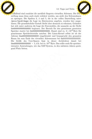 F -X C h a n ge                                                                                          F -X C h a n ge
    PD                                                                                                        PD




                          !




                                                                                                                                   !
                        W




                                                                                                                                 W
                      O




                                                                                                                               O
                     N




                                                                                                                              N
                   y




                                                                                                                            y
                bu




                                                                                                                         bu
                                                                                3.3 Tipps und Tricks    183
              to




                                                                                                                       to
          k




                                                                                                                   k
        lic




                                                                                                                 lic
    C




                                                                                                              C
w




                                                                                                         w
                                m




                                                                                                                                         m
    w                                                                                                        w
w




                                                                                                          w
                               o




                                                                                                                                        o
        .d o                   .c                                                                                .d o                   .c
               c u -tr a c k                                                                                            c u -tr a c k
                               Auﬀallend sind zun¨chst die merklich l¨ngeren virtuellen Adressen. Die Dar-
                                                   a                   a
                               stellung muss denn auch stark verk¨rzt werden, um nicht den Seitenrahmen
                                                                   u
                               zu sprengen. Die Spalten 3, 4 und 5, die in der vollen Darstellung unter
                               /proc/<pid>/maps die Lage im Dateisystem angeben, wurden hier ausge-
                               lassen. Die grunds¨tzliche Gestalt bleibt aber dennoch zu erkennen. Ge¨ndert
                                                 a                                                   a
                               hat sich unter anderem die Lage der Executables, die nunmehr an der Stelle
                               0x4000000000000000 beginnen. Der Bereich f¨r den gemeinsam genutzten
                                                                               u
                               Speicher startet bei 0x2000000000000000. Damit sind ca. 2 ∗ 1018 Byte f¨r u
                               gemeinsame Speicherbereiche nutzbar. Der Linux-Kernel selbst ist ab der
                               Adresse 0xa000000000000000 eingeblendet und beansprucht den gesamten
                               Raum bis zum Ende des virtuellen Adressraums bei 0xffffffffffffffff.
                               Die Gr¨ße des User-Spaces liegt in dieser Architektur damit bei
                                        o
                               0xa000000000000000 - 1, d.h. bei ca. 1019 Byte. Das sollte auch f¨r speicher-
                                                                                                u
                               intensive Anwendungen, wie das SAP-System, in den n¨chsten Jahren gen¨ -
                                                                                       a                  u
                               gend Platz bieten.




                                                                x
                                                             Le
                                                 pp
                                       sU
 