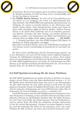 F -X C h a n ge                                                                                              F -X C h a n ge
    PD                                                                                                            PD




                          !




                                                                                                                                       !
                        W




                                                                                                                                     W
                      O




                                                                                                                                   O
                     N




                                                                                                                                  N
                   y




                                                                                                                                y
                bu




                                                                                                                             bu
                                                       3.2 SAP-Speicherverwaltung f¨ r die Linux Plattform
                                                                                   u                         121
              to




                                                                                                                           to
          k




                                                                                                                       k
        lic




                                                                                                                     lic
    C




                                                                                                                  C
w




                                                                                                             w
                                m




                                                                                                                                             m
    w                                                                                                            w
w




                                                                                                              w
                               o




                                                                                                                                            o
        .d o                   .c                                                                                    .d o                   .c
               c u -tr a c k                                                                                                c u -tr a c k
                                       plementieren. Bei den Unixversionen und in der alteren Implementierung
                                                                                       ¨
                                       der Speicherverwaltung von SAP auf Linux wird es standardm¨ßig auch
                                                                                                     a
                                       f¨r das User-Memory verwendet.
                                        u
                                    3. Das POSIX Shared Memory. Es steht auf der Linux-Plattform erst
                                       mit Kernel 2.4 zur Verf¨gung und wurde von Hans-Christoph Roh-
                                                                  u
                                       land entwickelt. Das POSIX-SHM stellt gemeinsame Speicherbereiche zur
                                       Verf¨gung, die analog zu normalen Dateien in den Adressraum einge-
                                             u
                                       blendet werden k¨nnen. Diese Speicherbereiche werden unter Linux im
                                                          o
                                       eigens daf¨r entwickelten tmpfs als Dateien allokiert. Mehrere Prozesse
                                                   u
                                       k¨nnen so die gleiche Datei einblenden und sie als schnellen, gemeinsa-
                                         o
                                       men Speicher verwenden [32]. Eine Variante, um geteilten Speicher im
                                                                                   ¨
                                       tmpfs zu erstellen, w¨re beispielsweise das Oﬀnen und Einblenden einer
                                                             a
                                       normalen Datei im tmpfs mittels open() und mmap( . . . , MAP SHARED,
                                       . . . ). Technisch ¨quivalent, aber dem POSIX Standard [36] folgend, ist
                                                          a
                                       allerdings die Abfolge shm open() und mmap( . . . ).
                                       Diese Form von Shared Memory wird in der SAP-Speicherverwaltung f¨r  u
                                       User-Memory derzeit standardm¨ßig ab Linux-Kernel 2.4 und h¨her ein-
                                                                         a                            o
                                       gesetzt.
                                                            u       x
                                   Mit diesen letzten Ausf¨ hrungen sind die Voraussetzungen gegeben, um
                               in den Abschnitten 3.2.2 und 3.2.3 die beiden derzeit m¨glichen Implemen-
                                                                                        o
                                                                 Le
                               tierungen der SAP-Speicherverwaltung verstehen zu k¨nnen. Zuvor jedoch
                                                                                      o
                               geben wir eine Einf¨hrung in die Probleme der Speicherverwaltung aus Sicht
                                                    u
                               des SAP ABAP-Applikationsserver und stellen die Anforderungen des SAP-
                                                     pp

                               Systems an die Speicherverwaltung des Betriebssystems dar, wie sie sich aus
                               logischer Sicht, d.h. der Sicht der Anwender, ergeben.
                                           sU


                               3.2 SAP-Speicherverwaltung f¨r die Linux Plattform
                                                           u

                               Der SAP ABAP-Applikationsserver geh¨rt sicherlich zu der Sorte von Anwen-
                                                                       o
                               dungen, die pro Prozess einen sehr hohen Speicherbedarf besitzen, s. S. 114.
                               Die Quellen dieses Speicherbedarfs liegen zum einen in den Datenmengen,
                               die jeder SAP-Anwender f¨r seine Arbeit ben¨tigt und die heute f¨r einen
                                                           u                   o                   u
                               gegebenen Zeitpunkt oftmals im GigaByte-Bereich liegen. Eine andere Quelle
                               sind die steigenden Anforderungen der neuen SAP-Versionen selbst. Hier ist
                               insbesondere die Unicode-F¨higkeit zu nennen, s. Abschnitt 4.3.3.
                                                            a
                                   Auf 64-Bit-Systemen steht dem SAP Applikationsserver hinreichend virtu-
                               eller Adressraum zu Verf¨gung, so dass auf solchen Systemen der Fokus auf der
                                                        u
                               eﬃzienten Nutzung des physikalischen Speichers liegt. Bei 32-Bit Systemen,
                               die unter Linux noch h¨uﬁg zum Einsatz kommen, liegt die Problematik je-
                                                       a
                               doch an anderer Stelle: Die Gr¨ße des verf¨gbaren virtuellen Adressraums
                                                               o            u
                               ist hier die zentrale Beschr¨nkung. Verfahren, um diesen Engpaß zu beseiti-
                                                           a
                               gen, sind also notwendig. Ein Ansatz ist das sogenannte neue oder map
                               Verfahren f¨r SAP auf Linux, das weiter unten im Detail beschrieben wird.
                                           u
 