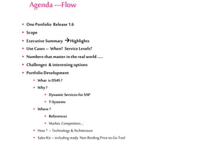  One Portfolio Release 1.6
 Scope
 Executive Summary Highlights
 Use Cases – When? Service Levels?
 Numbersthat matter in the real world …..
 Challenges & interesting options
 Portfolio Development
 What is DS4S ?
 Why ?
 Dynamic Services for SAP
 T-Systems
 Where ?
 References
 Market,Competition….
 How ? –Technology & Architecture
 Sales Kit –including ready Non Binding Price-to-Go Tool
Agenda ---Flow
 
