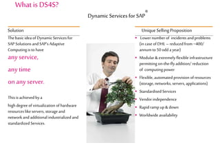 Thebasic idea of DynamicServices for
SAP Solutions and SAP’s Adaptive
Computing is to have
any service,
any time
on any server.
This is achieved by a
high degree of virtualization of hardware
resources likeservers, storage and
network and additional industrialized and
standardized Services.
Solution
 Lower numberof incidents and problems
(in case of DHL – reduced from ~400/
annumto 50 odd a year)
 Modular &extremelyflexible infrastructure
permitting on-the-flyaddition/ reduction
of computing power
 Flexible, automated provision of resources
(storage, networks, servers, applications)
 Standardised Services
 Vendorindependence
 Rapid rampup &down
 Worldwide availability
UniqueSelling Proposition
What is DS4S?
Dynamic Services for SAP
®
 