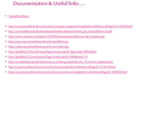  Traceability Matrix
 http://t-systems.telekom.de/cms/tsi-d/en/surrogate-navigation/templateId=renderInternalPage/id=1170236.html
 http://res5-4.telekom.de/de/Downloads/Portfolio-Release/Portfolio_EN_One%20Portf-1.6.pdf
 http://www.t-systems.com/tsip/en/152230/home/partners/alliances/sap/1-partner-sap
 http://www.sap.com/solutions/benchmark/sd3tier.epx
 https://subscriptionbasedhosting.ssl-01.com/index.php
 http://q4ukldsy112/SearchCenter/Pages/results.aspx?k=Appcom&s=All%20Sites
 http://q4ukldsy112/searchcenter/Pages/results.aspx?k=DS4S&start1=11
 http://en.wikipedia.org/wiki/Statement_on_Auditing_Standards_No._70:_Service_Organizations
 http://t-systems.telekom.de/cms/tsi-d/en/news/templateId=renderInternalPage/id=1778114.html
 https://systemsnet.telekom.de/cms/tsi-d/en/news/service/templateId=renderInternalPage/id=1428502.html
Documentation& Useful links……
 
