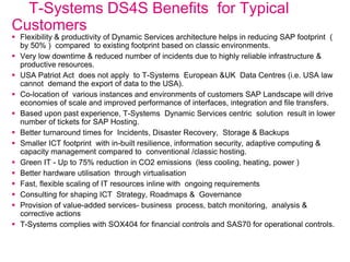 T-Systems DS4S Benefits for Typical
Customers
 Flexibility & productivity of Dynamic Services architecture helps in reducing SAP footprint (
by 50% ) compared to existing footprint based on classic environments.
 Very low downtime & reduced number of incidents due to highly reliable infrastructure &
productive resources.
 USA Patriot Act does not apply to T-Systems European &UK Data Centres (i.e. USA law
cannot demand the export of data to the USA).
 Co-location of various instances and environments of customers SAP Landscape will drive
economies of scale and improved performance of interfaces, integration and file transfers.
 Based upon past experience, T-Systems Dynamic Services centric solution result in lower
number of tickets for SAP Hosting.
 Better turnaround times for Incidents, Disaster Recovery, Storage & Backups
 Smaller ICT footprint with in-built resilience, information security, adaptive computing &
capacity management compared to conventional /classic hosting.
 Green IT - Up to 75% reduction in CO2 emissions (less cooling, heating, power )
 Better hardware utilisation through virtualisation
 Fast, flexible scaling of IT resources inline with ongoing requirements
 Consulting for shaping ICT Strategy, Roadmaps & Governance
 Provision of value-added services- business process, batch monitoring, analysis &
corrective actions
 T-Systems complies with SOX404 for financial controls and SAS70 for operational controls.
 
