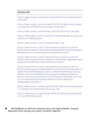 SLES for SAP:

               http://www.novell.com/global/datacentertour/sv/pdf/Novell
               _SAP.pdf

               http://www.novell.com/docrep/2009/09/RT_WP_Linux_Trends
               _in_SAP_DC_200908231_Final_English_en.doc

               http://www.novell.com/docrep/2007/05/4611143_f_en.pdf

               http://developer.novell.com/wiki/index.php/SAP_on_hasi_v2
               _Resource-SAPDatabase

               http://www.novell.com/rc/index/index.jsp

               http://www.novell.com/rc/docrepository/portal_skins/
               NovellSearch_public/SearchResults?keywords=migration&page=
               main&docstatus1=P&docstatus1=U&tab=1&x=0&y=0

               http://www.novell.com/rc/docrepository/portal_skins/
               NovellSearch_public/SearchResults?keywords=sap&page=main
               &docstatus1=P&docstatus1=U&tab=1&x=0&y=0

               http://www.novell.com/rc/docrepository/portal_skins/
               NovellSearch_public/SearchResults?id=NovellSearch_public
               &path=http%3A%2F%2Fwww.novell.com%2Frc%2Fdocrepository
               %2Fportal_skins%2FNovellSearch_public&page=advsearch
               &solution1=&solution2=&solution3=&keywords=high+availab
               &title=&description=&PublishDate1=&PublishDate2=
               &geography1=&x=0&y=0

               http://www.novell.com/docrep/2009/05/SUSE-Linux-Enterprise
               -11_Technical-Presentation_en_en.odp

               http://www.novell.com/docrep/2009/03/corebuild_playbook
               _v1.3_03262009_en.pdf




98      SAP NetWeaver on SUSE Linux Enterprise Server with High Availability - Enqueue
     Replication Server and sap_suse_cluster_connector Integration
 
