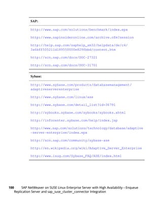 SAP:

                http://www.sap.com/solutions/benchmark/index.epx

                http://www.sapinsideronline.com/archive.cfm?session

                http://help.sap.com/saphelp_sm32/helpdata/de/c4/
                3a6bff505211d189550000e829fbbd/content.htm

                http://scn.sap.com/docs/DOC-27321

                http://scn.sap.com/docs/DOC-31701


                Sybase:

                http://www.sybase.com/products/databasemanagement/
                adaptiveserverenterprise

                http://www.sybase.com/linux/ase

                http://www.sybase.com/detail_list?id=36791

                http://sybooks.sybase.com/sybooks/sybooks.xhtml

                http://infocenter.sybase.com/help/index.jsp

                http://www.sap.com/solutions/technology/database/adaptive
                -server-enterprise/index.epx

                http://scn.sap.com/community/sybase-ase

                http://en.wikipedia.org/wiki/Adaptive_Server_Enterprise

                http://www.isug.com/Sybase_FAQ/ASE/index.html




100        SAP NetWeaver on SUSE Linux Enterprise Server with High Availability - Enqueue
      Replication Server and sap_suse_cluster_connector Integration
 