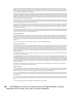 drawings) some widely available drawing editor, and that is suitable for input to text formatters or for automatic translation to a variety of formats
               suitable for input to text formatters. A copy made in an otherwise Transparent file format whose markup, or absence of markup, has been arranged to
               thwart or discourage subsequent modification by readers is not Transparent. An image format is not Transparent if used for any substantial amount of
               text. A copy that is not “Transparent” is called “Opaque”.

               Examples of suitable formats for Transparent copies include plain ASCII without markup, Texinfo input format, LaTeX input format, SGML or XML
               using a publicly available DTD, and standard-conforming simple HTML, PostScript or PDF designed for human modification. Examples of transparent
               image formats include PNG, XCF and JPG. Opaque formats include proprietary formats that can be read and edited only by proprietary word processors,
               SGML or XML for which the DTD and/or processing tools are not generally available, and the machine-generated HTML, PostScript or PDF produced
               by some word processors for output purposes only.

               The “Title Page” means, for a printed book, the title page itself, plus such following pages as are needed to hold, legibly, the material this License requires
               to appear in the title page. For works in formats which do not have any title page as such, “Title Page” means the text near the most prominent appearance
               of the work’s title, preceding the beginning of the body of the text.

               A section “Entitled XYZ” means a named subunit of the Document whose title either is precisely XYZ or contains XYZ in parentheses following text
               that translates XYZ in another language. (Here XYZ stands for a specific section name mentioned below, such as “Acknowledgements”, “Dedications”,
               “Endorsements”, or “History”.) To “Preserve the Title” of such a section when you modify the Document means that it remains a section “Entitled
               XYZ” according to this definition.

               The Document may include Warranty Disclaimers next to the notice which states that this License applies to the Document. These Warranty Disclaimers
               are considered to be included by reference in this License, but only as regards disclaiming warranties: any other implication that these Warranty Disclaimers
               may have is void and has no effect on the meaning of this License.

               VERBATIM COPYING
               You may copy and distribute the Document in any medium, either commercially or noncommercially, provided that this License, the copyright notices,
               and the license notice saying this License applies to the Document are reproduced in all copies, and that you add no other conditions whatsoever to
               those of this License. You may not use technical measures to obstruct or control the reading or further copying of the copies you make or distribute.
               However, you may accept compensation in exchange for copies. If you distribute a large enough number of copies you must also follow the conditions
               in section 3.

               You may also lend copies, under the same conditions stated above, and you may publicly display copies.

               COPYING IN QUANTITY
               If you publish printed copies (or copies in media that commonly have printed covers) of the Document, numbering more than 100, and the Document’s
               license notice requires Cover Texts, you must enclose the copies in covers that carry, clearly and legibly, all these Cover Texts: Front-Cover Texts on
               the front cover, and Back-Cover Texts on the back cover. Both covers must also clearly and legibly identify you as the publisher of these copies. The
               front cover must present the full title with all words of the title equally prominent and visible. You may add other material on the covers in addition.
               Copying with changes limited to the covers, as long as they preserve the title of the Document and satisfy these conditions, can be treated as verbatim
               copying in other respects.

               If the required texts for either cover are too voluminous to fit legibly, you should put the first ones listed (as many as fit reasonably) on the actual cover,
               and continue the rest onto adjacent pages.

               If you publish or distribute Opaque copies of the Document numbering more than 100, you must either include a machine-readable Transparent copy
               along with each Opaque copy, or state in or with each Opaque copy a computer-network location from which the general network-using public has access
               to download using public-standard network protocols a complete Transparent copy of the Document, free of added material. If you use the latter option,
               you must take reasonably prudent steps, when you begin distribution of Opaque copies in quantity, to ensure that this Transparent copy will remain thus
               accessible at the stated location until at least one year after the last time you distribute an Opaque copy (directly or through your agents or retailers) of
               that edition to the public.

               It is requested, but not required, that you contact the authors of the Document well before redistributing any large number of copies, to give them a
               chance to provide you with an updated version of the Document.

               MODIFICATIONS
               You may copy and distribute a Modified Version of the Document under the conditions of sections 2 and 3 above, provided that you release the Modified
               Version under precisely this License, with the Modified Version filling the role of the Document, thus licensing distribution and modification of the
               Modified Version to whoever possesses a copy of it. In addition, you must do these things in the Modified Version:

               A. Use in the Title Page (and on the covers, if any) a title distinct from that of the Document, and from those of previous versions (which should, if
               there were any, be listed in the History section of the Document). You may use the same title as a previous version if the original publisher of that version
               gives permission.

               B. List on the Title Page, as authors, one or more persons or entities responsible for authorship of the modifications in the Modified Version, together
               with at least five of the principal authors of the Document (all of its principal authors, if it has fewer than five), unless they release you from this require-
               ment.

               C. State on the Title page the name of the publisher of the Modified Version, as the publisher.




102        SAP NetWeaver on SUSE Linux Enterprise Server with High Availability - Enqueue
      Replication Server and sap_suse_cluster_connector Integration
 