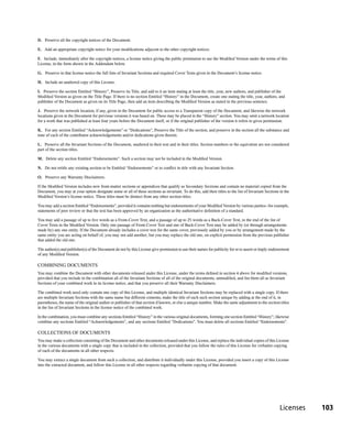 D. Preserve all the copyright notices of the Document.

E. Add an appropriate copyright notice for your modifications adjacent to the other copyright notices.

F. Include, immediately after the copyright notices, a license notice giving the public permission to use the Modified Version under the terms of this
License, in the form shown in the Addendum below.

G. Preserve in that license notice the full lists of Invariant Sections and required Cover Texts given in the Document’s license notice.

H. Include an unaltered copy of this License.

I. Preserve the section Entitled “History”, Preserve its Title, and add to it an item stating at least the title, year, new authors, and publisher of the
Modified Version as given on the Title Page. If there is no section Entitled “History” in the Document, create one stating the title, year, authors, and
publisher of the Document as given on its Title Page, then add an item describing the Modified Version as stated in the previous sentence.

J. Preserve the network location, if any, given in the Document for public access to a Transparent copy of the Document, and likewise the network
locations given in the Document for previous versions it was based on. These may be placed in the “History” section. You may omit a network location
for a work that was published at least four years before the Document itself, or if the original publisher of the version it refers to gives permission.

K. For any section Entitled “Acknowledgements” or “Dedications”, Preserve the Title of the section, and preserve in the section all the substance and
tone of each of the contributor acknowledgements and/or dedications given therein.

L. Preserve all the Invariant Sections of the Document, unaltered in their text and in their titles. Section numbers or the equivalent are not considered
part of the section titles.

M. Delete any section Entitled “Endorsements”. Such a section may not be included in the Modified Version.

N. Do not retitle any existing section to be Entitled “Endorsements” or to conflict in title with any Invariant Section.

O. Preserve any Warranty Disclaimers.

If the Modified Version includes new front-matter sections or appendices that qualify as Secondary Sections and contain no material copied from the
Document, you may at your option designate some or all of these sections as invariant. To do this, add their titles to the list of Invariant Sections in the
Modified Version’s license notice. These titles must be distinct from any other section titles.

You may add a section Entitled “Endorsements”, provided it contains nothing but endorsements of your Modified Version by various parties--for example,
statements of peer review or that the text has been approved by an organization as the authoritative definition of a standard.

You may add a passage of up to five words as a Front-Cover Text, and a passage of up to 25 words as a Back-Cover Text, to the end of the list of
Cover Texts in the Modified Version. Only one passage of Front-Cover Text and one of Back-Cover Text may be added by (or through arrangements
made by) any one entity. If the Document already includes a cover text for the same cover, previously added by you or by arrangement made by the
same entity you are acting on behalf of, you may not add another; but you may replace the old one, on explicit permission from the previous publisher
that added the old one.

The author(s) and publisher(s) of the Document do not by this License give permission to use their names for publicity for or to assert or imply endorsement
of any Modified Version.

COMBINING DOCUMENTS
You may combine the Document with other documents released under this License, under the terms defined in section 4 above for modified versions,
provided that you include in the combination all of the Invariant Sections of all of the original documents, unmodified, and list them all as Invariant
Sections of your combined work in its license notice, and that you preserve all their Warranty Disclaimers.

The combined work need only contain one copy of this License, and multiple identical Invariant Sections may be replaced with a single copy. If there
are multiple Invariant Sections with the same name but different contents, make the title of each such section unique by adding at the end of it, in
parentheses, the name of the original author or publisher of that section if known, or else a unique number. Make the same adjustment to the section titles
in the list of Invariant Sections in the license notice of the combined work.

In the combination, you must combine any sections Entitled “History” in the various original documents, forming one section Entitled “History”; likewise
combine any sections Entitled “Acknowledgements”, and any sections Entitled “Dedications”. You must delete all sections Entitled “Endorsements”.

COLLECTIONS OF DOCUMENTS
You may make a collection consisting of the Document and other documents released under this License, and replace the individual copies of this License
in the various documents with a single copy that is included in the collection, provided that you follow the rules of this License for verbatim copying
of each of the documents in all other respects.

You may extract a single document from such a collection, and distribute it individually under this License, provided you insert a copy of this License
into the extracted document, and follow this License in all other respects regarding verbatim copying of that document.




                                                                                                                                                      Licenses   103
 