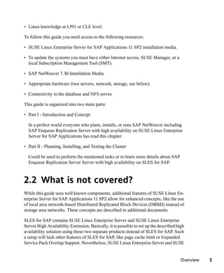 • Linux knowledge at LPI1 or CLE level.

To follow this guide you need access to the following resources:

• SUSE Linux Enterprise Server for SAP Applications 11 SP2 installation media.

• To update the systems you must have either Internet access, SUSE Manager, or a
  local Subscription Management Tool (SMT).

• SAP NetWeaver 7.30 Installation Media.

• Appropriate hardware (two servers, network, storage, see below).

• Connectivity to the database and NFS server.

This guide is organized into two main parts:

• Part I - Introduction and Concept

  In a perfect world everyone who plans, installs, or runs SAP NetWeaver including
  SAP Enqueue Replication Server with high availability on SUSE Linux Enterprise
  Server for SAP Applications has read this chapter.

• Part II - Planning, Installing, and Testing the Cluster

  Could be used to perform the mentioned tasks or to learn more details about SAP
  Enqueue Replication Server Server with high availability on SLES for SAP.



2.2 What is not covered?
While this guide uses well known components, additional features of SUSE Linux En-
terprise Server for SAP Applications 11 SP2 allow for enhanced concepts, like the use
of local area network-based Distributed Replicated Block Devices (DRBD) instead of
storage area networks. These concepts are described in additional documents.

SLES for SAP contains SUSE Linux Enterprise Server and SUSE Linux Enterprise
Server High Availability Extension. Basically, it is possible to set up the described high
availability solution using these two separate products instead of SLES for SAP. Such
a setup will lack other features of SLES for SAP, like page cache limit or Expanded
Service Pack Overlap Support. Nevertheless, SUSE Linux Enterprise Server and SUSE


                                                                                        Overview   5
 