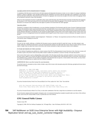 AGGREGATION WITH INDEPENDENT WORKS
               A compilation of the Document or its derivatives with other separate and independent documents or works, in or on a volume of a storage or distribution
               medium, is called an “aggregate” if the copyright resulting from the compilation is not used to limit the legal rights of the compilation’s users beyond
               what the individual works permit. When the Document is included in an aggregate, this License does not apply to the other works in the aggregate which
               are not themselves derivative works of the Document.

               If the Cover Text requirement of section 3 is applicable to these copies of the Document, then if the Document is less than one half of the entire aggregate,
               the Document’s Cover Texts may be placed on covers that bracket the Document within the aggregate, or the electronic equivalent of covers if the
               Document is in electronic form. Otherwise they must appear on printed covers that bracket the whole aggregate.

               TRANSLATION
               Translation is considered a kind of modification, so you may distribute translations of the Document under the terms of section 4. Replacing Invariant
               Sections with translations requires special permission from their copyright holders, but you may include translations of some or all Invariant Sections
               in addition to the original versions of these Invariant Sections. You may include a translation of this License, and all the license notices in the Document,
               and any Warranty Disclaimers, provided that you also include the original English version of this License and the original versions of those notices and
               disclaimers. In case of a disagreement between the translation and the original version of this License or a notice or disclaimer, the original version will
               prevail.

               If a section in the Document is Entitled “Acknowledgements”, “Dedications”, or “History”, the requirement (section 4) to Preserve its Title (section 1)
               will typically require changing the actual title.

               TERMINATION
               You may not copy, modify, sublicense, or distribute the Document except as expressly provided for under this License. Any other attempt to copy,
               modify, sublicense or distribute the Document is void, and will automatically terminate your rights under this License. However, parties who have received
               copies, or rights, from you under this License will not have their licenses terminated so long as such parties remain in full compliance.

               FUTURE REVISIONS OF THIS LICENSE
               The Free Software Foundation may publish new, revised versions of the GNU Free Documentation License from time to time. Such new versions will
               be similar in spirit to the present version, but may differ in detail to address new problems or concerns. See http://www.gnu.org/copyleft/.

               Each version of the License is given a distinguishing version number. If the Document specifies that a particular numbered version of this License “or
               any later version” applies to it, you have the option of following the terms and conditions either of that specified version or of any later version that has
               been published (not as a draft) by the Free Software Foundation. If the Document does not specify a version number of this License, you may choose
               any version ever published (not as a draft) by the Free Software Foundation.

               ADDENDUM: How to use this License for your documents
               To use this License in a document you have written, include a copy of the License in the document and put the following copyright and license notices
               just after the title page:


                   Copyright (c) YEAR YOUR NAME.
                   Permission is granted to copy, distribute and/or modify this document
                   under the terms of the GNU Free Documentation License, Version 1.2
                   or any later version published by the Free Software Foundation;
                   with no Invariant Sections, no Front-Cover Texts, and no Back-Cover Texts.
                   A copy of the license is included in the section entitled “GNU
                   Free Documentation License”.


               If you have Invariant Sections, Front-Cover Texts and Back-Cover Texts, replace the “with...Texts.” line with this:


                   with the Invariant Sections being LIST THEIR TITLES, with the
                   Front-Cover Texts being LIST, and with the Back-Cover Texts being LIST.


               If you have Invariant Sections without Cover Texts, or some other combination of the three, merge those two alternatives to suit the situation.

               If your document contains nontrivial examples of program code, we recommend releasing these examples in parallel under your choice of free software
               license, such as the GNU General Public License, to permit their use in free software.


               GNU General Public License
               Version 2, June 1991

               Copyright (C) 1989, 1991 Free Software Foundation, Inc. 59 Temple Place - Suite 330, Boston, MA 02111-1307, USA




104        SAP NetWeaver on SUSE Linux Enterprise Server with High Availability - Enqueue
      Replication Server and sap_suse_cluster_connector Integration
 