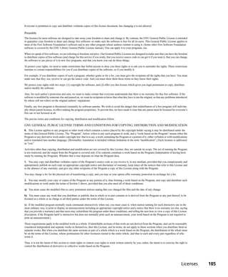 Everyone is permitted to copy and distribute verbatim copies of this license document, but changing it is not allowed.

Preamble
The licenses for most software are designed to take away your freedom to share and change it. By contrast, the GNU General Public License is intended
to guarantee your freedom to share and change free software--to make sure the software is free for all its users. This General Public License applies to
most of the Free Software Foundation’s software and to any other program whose authors commit to using it. (Some other Free Software Foundation
software is covered by the GNU Library General Public License instead.) You can apply it to your programs, too.

When we speak of free software, we are referring to freedom, not price. Our General Public Licenses are designed to make sure that you have the freedom
to distribute copies of free software (and charge for this service if you wish), that you receive source code or can get it if you want it, that you can change
the software or use pieces of it in new free programs; and that you know you can do these things.

To protect your rights, we need to make restrictions that forbid anyone to deny you these rights or to ask you to surrender the rights. These restrictions
translate to certain responsibilities for you if you distribute copies of the software, or if you modify it.

For example, if you distribute copies of such a program, whether gratis or for a fee, you must give the recipients all the rights that you have. You must
make sure that they, too, receive or can get the source code. And you must show them these terms so they know their rights.

We protect your rights with two steps: (1) copyright the software, and (2) offer you this license which gives you legal permission to copy, distribute
and/or modify the software.

Also, for each author’s protection and ours, we want to make certain that everyone understands that there is no warranty for this free software. If the
software is modified by someone else and passed on, we want its recipients to know that what they have is not the original, so that any problems introduced
by others will not reflect on the original authors’ reputations.

Finally, any free program is threatened constantly by software patents. We wish to avoid the danger that redistributors of a free program will individu-
ally obtain patent licenses, in effect making the program proprietary. To prevent this, we have made it clear that any patent must be licensed for everyone’s
free use or not licensed at all.

The precise terms and conditions for copying, distribution and modification follow.

GNU GENERAL PUBLIC LICENSE TERMS AND CONDITIONS FOR COPYING, DISTRIBUTION AND MODIFICATION
0. This License applies to any program or other work which contains a notice placed by the copyright holder saying it may be distributed under the
terms of this General Public License. The “Program”, below, refers to any such program or work, and a “work based on the Program” means either the
Program or any derivative work under copyright law: that is to say, a work containing the Program or a portion of it, either verbatim or with modifications
and/or translated into another language. (Hereinafter, translation is included without limitation in the term “modification”.) Each licensee is addressed
as “you”.

Activities other than copying, distribution and modification are not covered by this License; they are outside its scope. The act of running the Program
is not restricted, and the output from the Program is covered only if its contents constitute a work based on the Program (independent of having been
made by running the Program). Whether that is true depends on what the Program does.

1. You may copy and distribute verbatim copies of the Program’s source code as you receive it, in any medium, provided that you conspicuously and
appropriately publish on each copy an appropriate copyright notice and disclaimer of warranty; keep intact all the notices that refer to this License and
to the absence of any warranty; and give any other recipients of the Program a copy of this License along with the Program.

You may charge a fee for the physical act of transferring a copy, and you may at your option offer warranty protection in exchange for a fee.

2. You may modify your copy or copies of the Program or any portion of it, thus forming a work based on the Program, and copy and distribute such
modifications or work under the terms of Section 1 above, provided that you also meet all of these conditions:

a) You must cause the modified files to carry prominent notices stating that you changed the files and the date of any change.

b) You must cause any work that you distribute or publish, that in whole or in part contains or is derived from the Program or any part thereof, to be
licensed as a whole at no charge to all third parties under the terms of this License.

c) If the modified program normally reads commands interactively when run, you must cause it, when started running for such interactive use in the
most ordinary way, to print or display an announcement including an appropriate copyright notice and a notice that there is no warranty (or else, saying
that you provide a warranty) and that users may redistribute the program under these conditions, and telling the user how to view a copy of this License.
(Exception: if the Program itself is interactive but does not normally print such an announcement, your work based on the Program is not required to
print an announcement.)

These requirements apply to the modified work as a whole. If identifiable sections of that work are not derived from the Program, and can be reasonably
considered independent and separate works in themselves, then this License, and its terms, do not apply to those sections when you distribute them as
separate works. But when you distribute the same sections as part of a whole which is a work based on the Program, the distribution of the whole must
be on the terms of this License, whose permissions for other licensees extend to the entire whole, and thus to each and every part regardless of who
wrote it.

Thus, it is not the intent of this section to claim rights or contest your rights to work written entirely by you; rather, the intent is to exercise the right to
control the distribution of derivative or collective works based on the Program.




                                                                                                                                                          Licenses   105
 